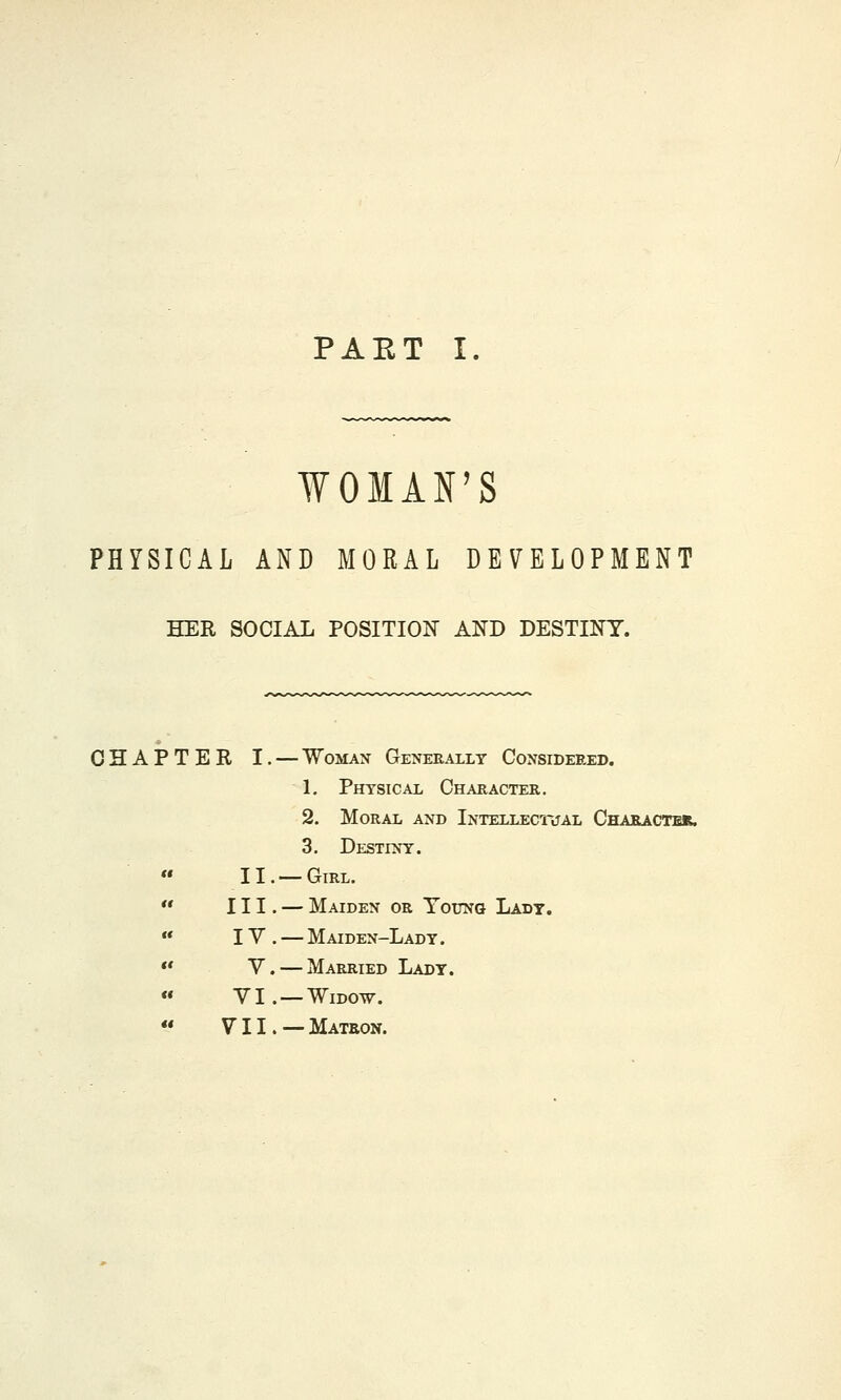 PAKT I WOMAN'S PHYSICAL AND MORAL DEVELOPMENT HER SOCIAL POSITION AND DESTINY. CHAPTER I. — Woman Generally Considered. 1. Physical Character. 2. Moral and Intellectual Character. 3. Destiny. II. —Girl.  III. — Maiden or Young Lady.  IY . — Maiden-Lady .  Y. — Married Lady.  YI. — Widow.  Y11.— Matron.