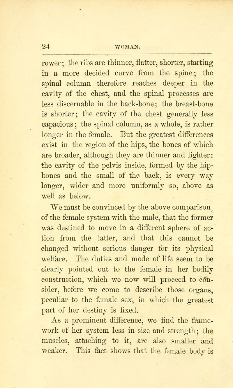 rower; the ribs are thinner, flatter, shorter, starting in a more decided curve from the spine; the spinal column therefore reaches deeper in the cavity of the chest, and the spinal processes are less discemable in the back-bone; the breast-bone is shorter; the cavity of the chest generally less capacious; the spinal column, as a whole, is rather longer in the female. But the greatest differences exist in the region of the hips, the bones of which are broader, although they are thinner and lighter: the cavity of the pelvis inside, formed by the hip- bones and the small of the back, is every way longer, wider and more uniformly so, above as well as below. We must be convinced by the above comparison of the female system with the male, that the former was destined to move in a different sphere of ac- tion from the latter, and that this cannot be changed without serious danger for its physical welfare. The duties and mode of life seem to be clearly pointed out to the female in her bodily construction, which we now will proceed to con- sider, before we come to describe those organs, peculiar to the female sex, in which the greatest part of her destiny is fixed. As a prominent difference, we find the frame- work of her system less in size and strength; the muscles, attaching to it, are also smaller and weaker. This fact shows that the female body is