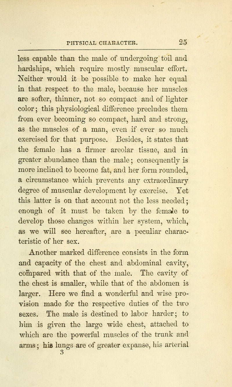 less capable than the male of undergoing toil and hardships, which require mostly muscular effort. Neither would it be possible to make her equal in that respect to the male, because her muscles are softer, thinner, not so compact and of lighter color; this physiological difference precludes them from ever becoming so compact, hard and strong, as the muscles of a man, even if ever so much exercised for that purpose. Besides, it states that the female has a firmer areolar tissue, and in greater abundance than the male; consequently is more inclined to become fat, and her form rounded, a circumstance which prevents any extraordinary degree of muscular development by exercise. Yet this latter is on that account not the less needed; enough of it must be taken by the femaJe to develop those changes within her system, which, as we will see hereafter, are a peculiar charac- teristic of her sex. Another marked difference consists in the form and capacity of the chest and abdominal cavity, compared with that of the male. The cavity of the chest is smaller, while that of the abdomen is larger. Here we find a wonderful and wise pro- vision made for the respective duties of the two sexes. The male is destined to labor harder; to him is given the large wide chest, attached to which are the powerful muscles of the trunk and arms; his lungs are of greater expanse, his arterial 3