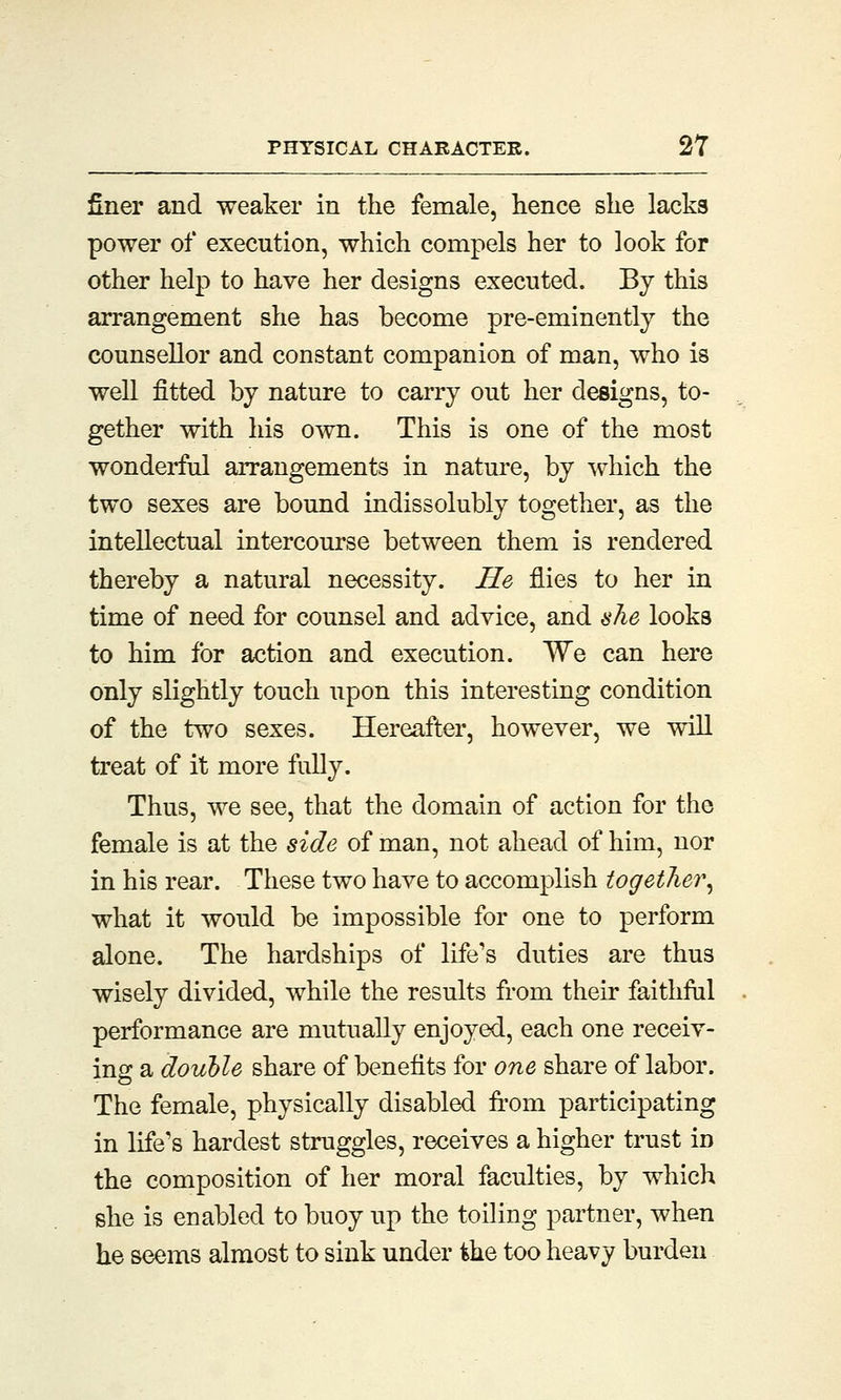 finer and weaker in the female, hence she lacks power of execution, which compels her to look for other help to have her designs executed. By this arrangement she has become pre-eminently the counsellor and constant companion of man, who is well fitted by nature to carry out her designs, to- gether with his own. This is one of the most wonderful arrangements in nature, by which the two sexes are bound indissolubly together, as the intellectual intercourse between them is rendered thereby a natural necessity. He flies to her in time of need for counsel and advice, and she looks to him for action and execution. We can here only slightly touch upon this interesting condition of the two sexes. Hereafter, however, we will treat of it more fully. Thus, we see, that the domain of action for the female is at the side of man, not ahead of him, nor in his rear. These two have to accomplish together, what it would be impossible for one to perform alone. The hardships of life's duties are thus wisely divided, while the results from their faithful performance are mutually enjoyed, each one receiv- ing a double share of benefits for one share of labor. The female, physically disabled from participating in life's hardest struggles, receives a higher trust in the composition of her moral faculties, by which she is enabled to buoy up the toiling partner, when he seems almost to sink under the too heavy burden