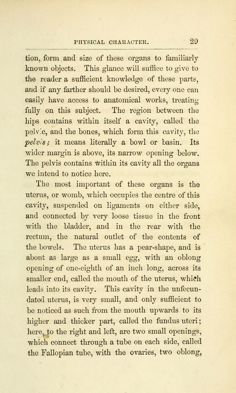 tion, form and size of these organs to familiarly known objects. This glance will suffice to give to the reader a sufficient knowledge of these parts, and if any farther should be desired, every one can easily have access to anatomical works, treating fully on this subject. The region between the hips contains within itself a cavity, called' the pelv'c, and the bones, which form this cavity, the pelvis; it means literally a bowl or basin. Its wider margin is above, its narrow opening below. The pelvis contains within its cavity all the organs we intend to notice here. The most important of these organs is the uterus, or womb, which occupies the centre of this cavity, suspended on ligaments on either side, and connected by very loose tissue in the front with the bladder, and in the rear with the rectum, the natural outlet of the contents of the bowels. The uterus has a pear-shape, and is about as large as a small egg^ with an oblong opening of one-eighth of an inch long, across its smaller end, called the mouth of the uterus, whi£h leads into its cavity. This cavity in the unfecun- dated uterus, is very small, and only sufficient to be noticed as such from the mouth upwards to its higher and thicker part, called the fundus uteri; herev,to the right and left, are two small openings, which connect through a tube on each side, called the Fallopian tube, with the ovaries, two oblong,