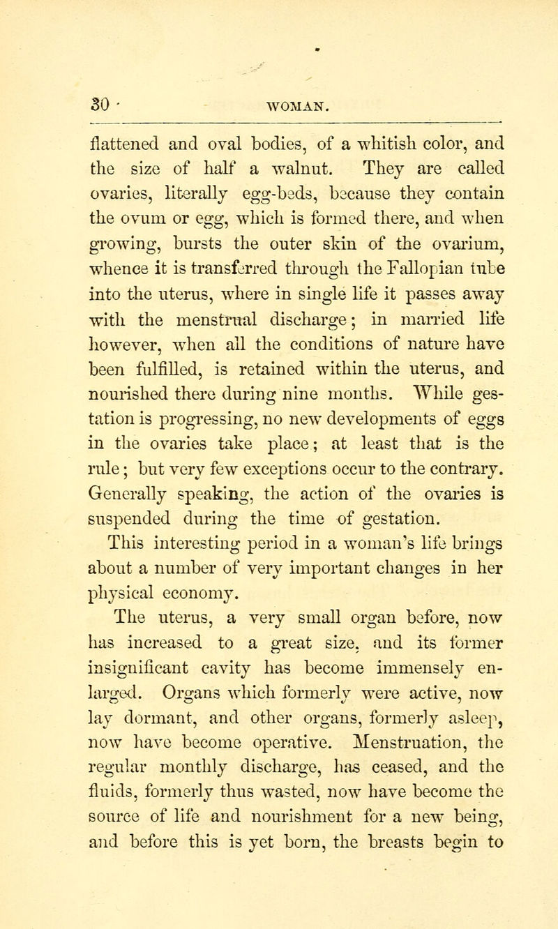 flattened and oval bodies, of a whitish color, and the size of half a walnut. They are called ovaries, literally egg-beds, because they contain the ovum or egg^ which is formed there, and when growing, bursts the outer skin of the ovarium, whence it is transferred through the Fallopian tube into the uterus, where in single life it passes away with the menstrual discharge; in married life however, when all the conditions of nature have been fulfilled, is retained within the uterus, and nourished there during nine months. While ges- tation is progressing, no new developments of eggs in the ovaries take place; at least that is the rule; but very few exceptions occur to the contrary. Generally speaking, the action of the ovaries is suspended during the time of gestation. This interesting period in a woman's life brings about a number of very important changes in her physical economy. The uterus, a very small organ before, now has increased to a great size, and its former insignificant cavity has become immensely en- larged. Organs which formerlv were active, now lay dormant, and other organs, formerly asleep, now have become operative. Menstruation, the regular monthly discharge, has ceased, and the fluids, formerly thus wasted, now have become the source of life and nourishment for a new being, and before this is yet born, the breasts begin to