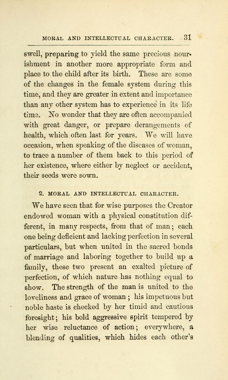 swell, preparing to yield the same precious nour- ishment in another more appropriate form and place to the child after its birth. These are some of the changes in the female system during this time, and they are greater in extent and importance than any other system has to experience in its life time. No wonder that they are often accompanied with great danger, or prepare derangements of health, which often last for years. We will have occasion, when speaking of the diseases of woman, to trace a number of them back to this period of her existence, where either by neglect or accident, their seeds were sown. 2. MORAL AND INTELLECTUAL CHARACTER. We have seen that for wise purposes the Creator endowed woman with a physical constitution dif- ferent, in many respects, from that of man; each one being deficient and lacking perfection in several particulars, but when united in the sacred bonds of marriage and laboring together to build up a family, these two present an exalted picture of perfection, of which nature has nothing equal to show. The strength of the man is united to the loveliness and grace of woman ; his impetuous but noble haste is checked by her timid and cautious foresight; his bold aggressive spirit tempered by her wise reluctance of action; everywhere, a blending of qualities, which hides each other's