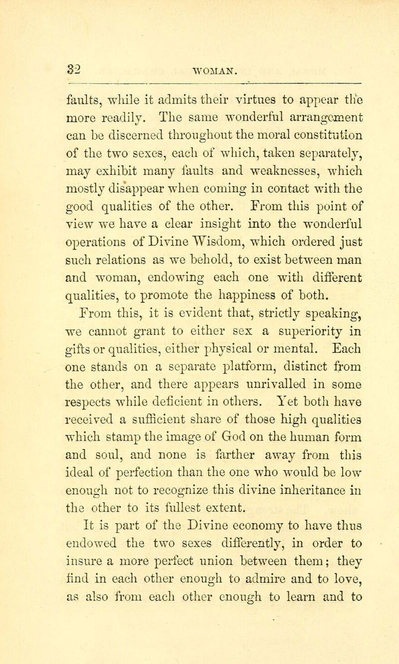 faults, while it admits their virtues to appear the more readily. The same wonderful arrangement can be discerned throughout the moral constitution of the two sexes, each of which, taken separately, may exhibit many faults and weaknesses, which mostly disappear when coming in contact with the good qualities of the other. From this point of view we have a clear insight into the wonderful operations of Divine Wisdom, which ordered just such relations as we behold, to exist between man and woman, endowing each one with different qualities, to promote the happiness of both. From this, it is evident that, strictly speaking, we cannot grant to either sex a superiority in gifts or qualities, either physical or mental. Each one stands on a separate platform, distinct from the other, and there appears unrivalled in some respects while deficient in others. Yet both have received a sufficient share of those high qualities which stamp the image of God on the human form and soul, and none is farther away from this ideal of perfection than the one who would be low enough not to recognize this divine inheritance in the other to its fullest extent. It is part of the Divine economy to have thus endowed the two sexes differently, in order to insure a more perfect union between them; they find in each other enough to admire and to love, as also from each other enough to learn and to