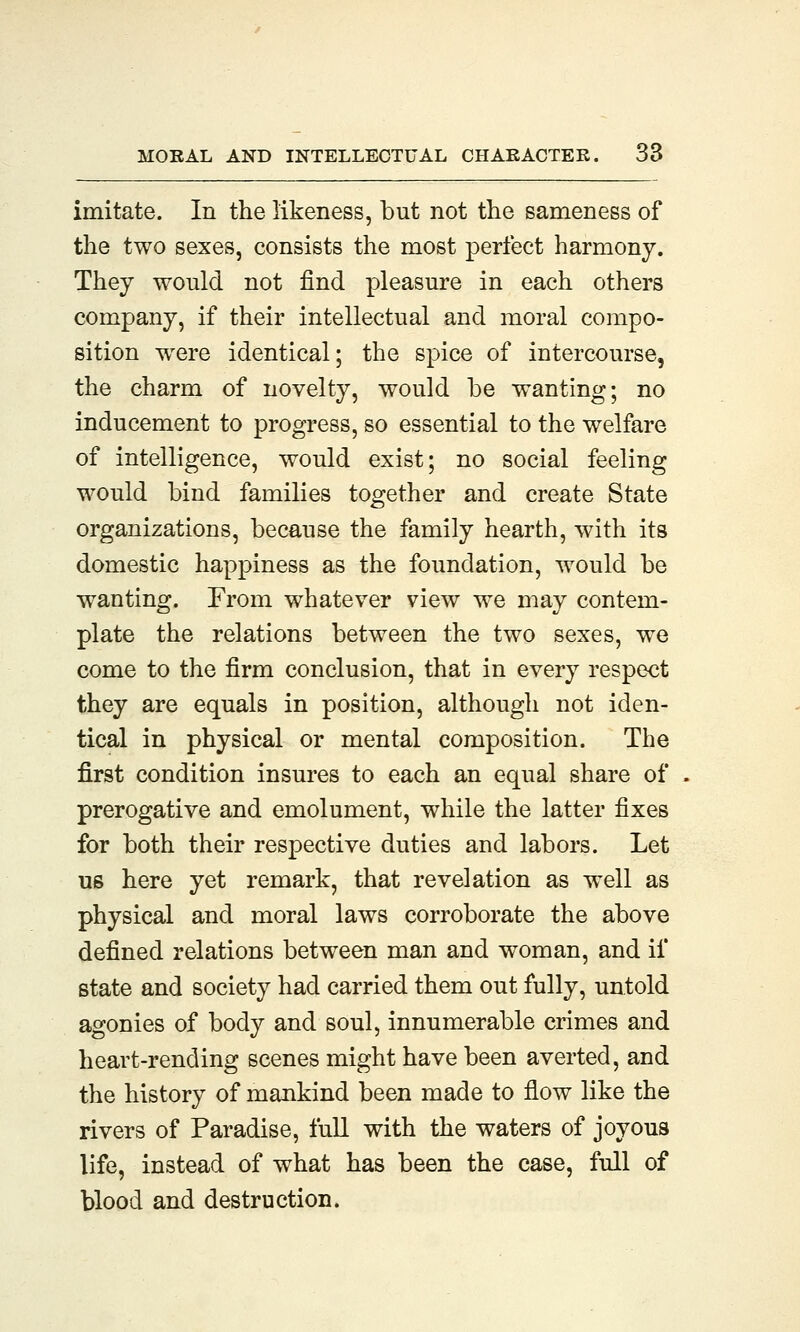 imitate. In the likeness, but not the sameness of the two sexes, consists the most perfect harmony. They would not find pleasure in each others company, if their intellectual and moral compo- sition were identical; the spice of intercourse, the charm of novelty, would be wanting; no inducement to progress, so essential to the welfare of intelligence, would exist; no social feeling would bind families together and create State organizations, because the family hearth, with its domestic happiness as the foundation, would be wanting. From whatever view we may contem- plate the relations between the two sexes, we come to the firm conclusion, that in every respect they are equals in position, although not iden- tical in physical or mental composition. The first condition insures to each an equal share of prerogative and emolument, while the latter fixes for both their respective duties and labors. Let us here yet remark, that revelation as well as physical and moral laws corroborate the above defined relations between man and woman, and if state and society had carried them out fully, untold agonies of body and soul, innumerable crimes and heart-rending scenes might have been averted, and the history of mankind been made to flow like the rivers of Paradise, full with the waters of joyous life, instead of what has been the case, full of blood and destruction.