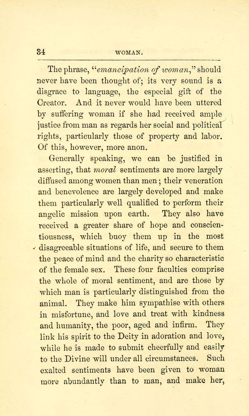 The phrase, emancipation of woman, should never have been thought of; its very sound is a disgrace to language, the especial gift of the Creator. And it never would have been uttered by suffering woman if she had received ample justice from man as regards her social and political rights, particularly those of property and labor. Of this, however, more anon. Generally speaking, we can be justified in asserting, that moral sentiments are more largely diffused among women than men; their veneration and benevolence are largely developed and make them particularly well qualified to perform their angelic mission upon earth. They also have received a greater share of hope and conscien- tiousness, which buoy them up in the most • disagreeable situations of life, and secure to them the peace of mind and the charity so characteristic of the female sex. These four faculties comprise the whole of moral sentiment, and are those by which man is particularly distinguished from the animal. They make him sympathise with others in misfortune, and love and treat with kindness and humanity, the poor, aged and infirm. They link his spirit to the Deity in adoration and love, while he is made to submit cheerfully and easily to the Divine will under all circumstances. Such exalted sentiments have been given to woman more abundantly than to man, and make her,