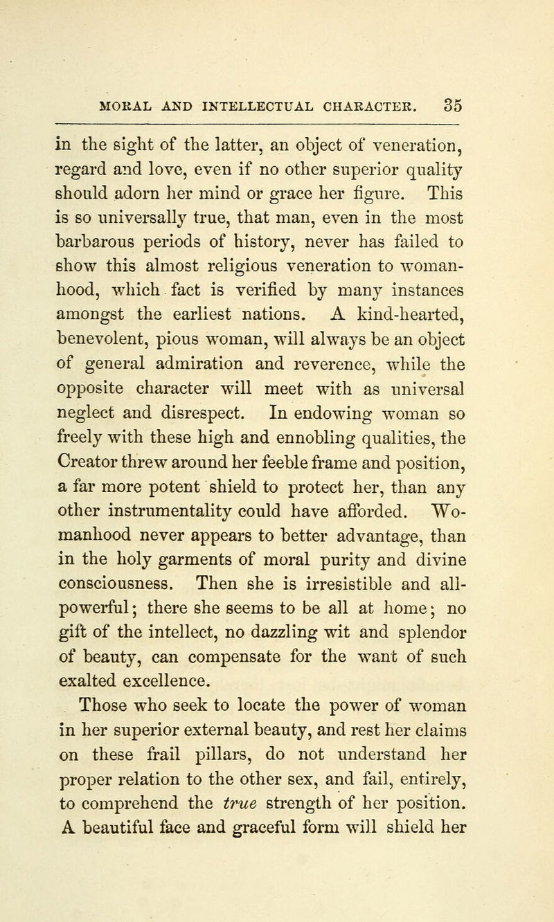 in the sight of the latter, an object of veneration, regard and love, even if no other superior quality should adorn her mind or grace her figure. This is so universally true, that man, even in the most barbarous periods of history, never has failed to show this almost religious veneration to woman- hood, which fact is verified by many instances amongst the earliest nations. A kind-hearted, benevolent, pious woman, will always be an object of general admiration and reverence, while the opposite character will meet with as universal neglect and disrespect. In endowing woman so freely with these high and ennobling qualities, the Creator threw around her feeble frame and position, a far more potent shield to protect her, than any other instrumentality could have afforded. Wo- manhood never appears to better advantage, than in the holy garments of moral purity and divine consciousness. Then she is irresistible and all- powerful ; there she seems to be all at home; no gift of the intellect, no dazzling wit and splendor of beauty, can compensate for the want of such exalted excellence. Those who seek to locate the power of woman in her superior external beauty, and rest her claims on these frail pillars, do not understand her proper relation to the other sex, and fail, entirely, to comprehend the true strength of her position. A beautiful face and graceful form will shield her