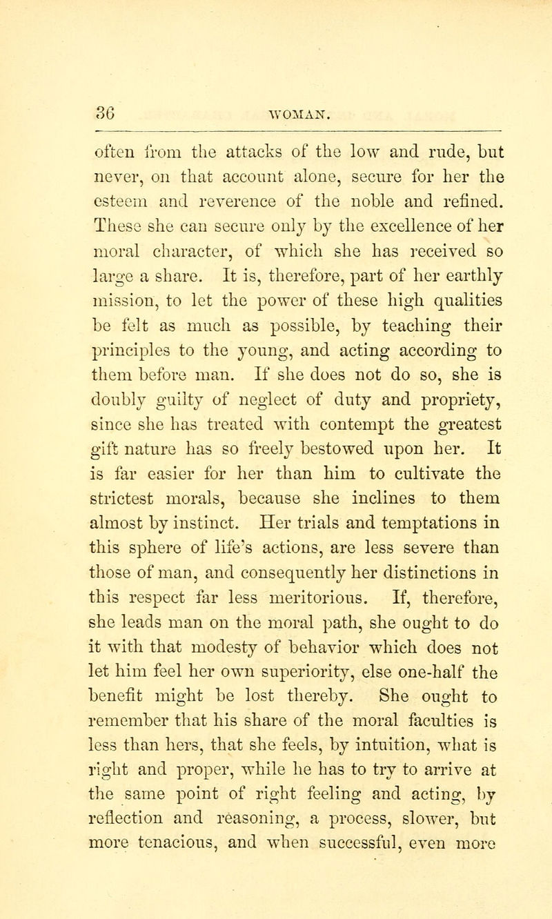 often from the attacks of the low and rude, but never, on that account alone, secure for her the esteem and reverence of the noble and refined. These she can secure only by the excellence of her moral character, of which she has received so large a share. It is, therefore, part of her earthly mission, to let the power of these high qualities be felt as much as possible, by teaching their principles to the young, and acting according to them before man. If she does not do so, she is doubly guilty of neglect of duty and propriety, since she has treated with contempt the greatest gift nature has so freely bestowed upon her. It is far easier for her than him to cultivate the strictest morals, because she inclines to them almost by instinct. Her trials and temptations in this sphere of life's actions, are less severe than those of man, and consequently her distinctions in this respect far less meritorious. If, therefore, she leads man on the moral path, she ought to do it with that modesty of behavior which does not let him feel her own superiority, else one-half the benefit might be lost thereby. She ought to remember that his share of the moral faculties is less than hers, that she feels, by intuition, what is right and proper, while he has to try to arrive at the same point of right feeling and acting, by reflection and reasoning, a process, slower, but more tenacious, and when successful, even more