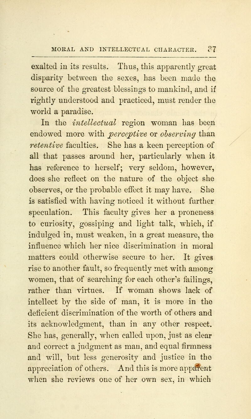 exalted in its results. Thus, this apparently great disparity between the sexes, has been made the source of the greatest blessings to mankind, and if rightly understood and practiced, must render the world a paradise. In the intellectual region woman has been endowed more with perceptive or observing than retentive faculties. She has a keen perception of all that passes around her, particularly when it has reference to herself; very seldom, however, does she reflect on the nature of the object she observes, or the probable effect it may have. She is satisfied with having noticed it without further speculation. This faculty gives her a proneness to curiosity, gossiping and light talk, which, if indulged in, must weaken, in a great measure, the influence which her nice discrimination in moral matters could otherwise secure to her. It gives rise to another fault, so frequently met with among women, that of searching for each other's failings, rather than virtues. If woman shows lack of intellect by the side of man, it is more in the deficient discrimination of the worth of others and its acknowledgment, than in any other respect. She has, generally, when called upon, just as clear and correct a judgment as man, and equal firmness and will, but less generosity and justice in the appreciation of others. And this is more apparent when she reviews one of her own sex, in which