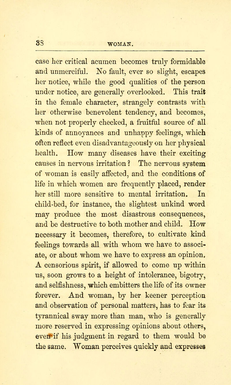 case her critical acumen becomes truly formidable and unmerciful. Eo fault, ever so slight, escapes her notice, while the good qualities of the person under notice, are generally overlooked. This trait in the female character, strangely contrasts with her otherwise benevolent tendency, and becomes, when not properly checked, a fruitful source of all kinds of annoyances and unhappy feelings, which often reflect even disadvantageous^ on her physical health. How many diseases have their exciting causes in nervous irritation ? The nervous system of woman is easily affected, and the conditions of life in which women are frequently placed, render her still more sensitive to mental irritation. In child-bed, for instance, the slightest unkind word may produce the most disastrous consequences, and be destructive to both mother and child. How necessary it becomes, therefore, to cultivate kind feelings towards all with whom we have to associ- ate, or about whom we have to express an opinion, A censorious spirit, if allowed to come up within us, soon grows to a height of intolerance, bigotiy, and selfishness, which embitters the life of its owner forever. And woman, by her keener perception and observation of personal matters, has to fear its tyrannical sway more than man, who is generally more reserved in expressing opinions about others, eveifif his judgment in regard to them would be the same. Woman perceives quickly and expresses