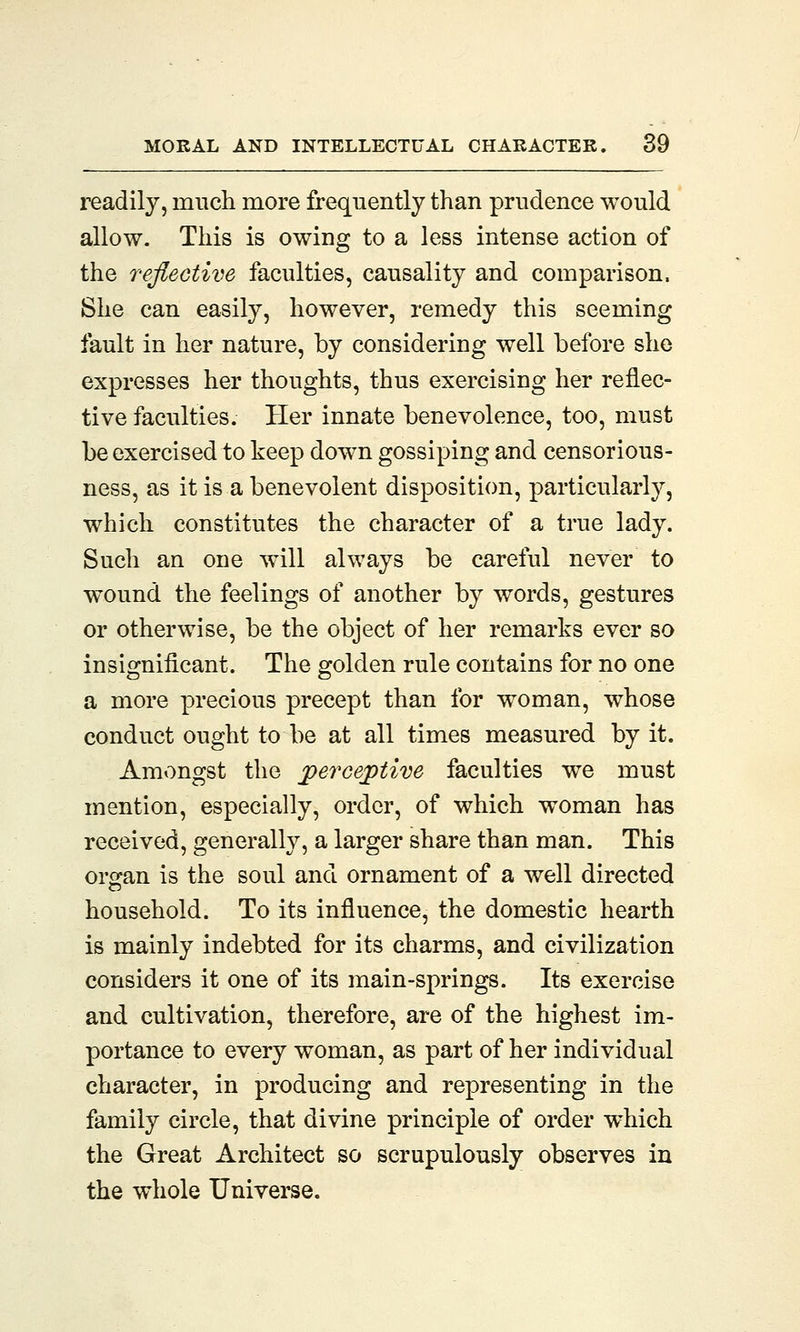 readily, much more frequently than prudence would allow. This is owing to a less intense action of the reflective faculties, causality and comparison, She can easily, however, remedy this seeming fault in her nature, by considering well before she expresses her thoughts, thus exercising her reflec- tive faculties. Her innate benevolence, too, must be exercised to keep down gossiping and censorious- ness, as it is a benevolent disposition, particularly, which constitutes the character of a true lady. Such an one will always be careful never to wound the feelings of another by words, gestures or otherwise, be the object of her remarks ever so insignificant. The golden rule contains for no one a more precious precept than for woman, whose conduct ought to be at all times measured by it. Amongst the perceptive faculties we must mention, especially, order, of which woman has received, generally, a larger share than man. This organ is the soul and ornament of a well directed household. To its influence, the domestic hearth is mainly indebted for its charms, and civilization considers it one of its main-springs. Its exercise and cultivation, therefore, are of the highest im- portance to every woman, as part of her individual character, in producing and representing in the family circle, that divine principle of order which the Great Architect so scrupulously observes in the whole Universe.
