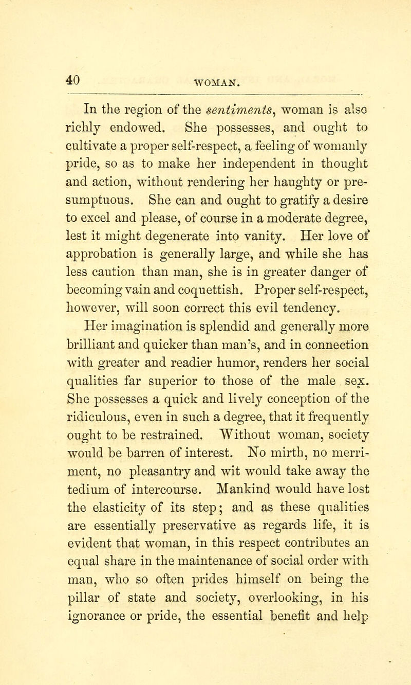 In the region of the sentiments, woman is also richly endowed. She possesses, and ought to cultivate a proper self-respect, a feeling of womanly pride, so as to make her independent in thought and action, without rendering her haughty or pre- sumptuous. She can and ought to gratify a desire to excel and please, of course in a moderate degree, lest it might degenerate into vanity. Her love of approbation is generally large, and while she has less caution than man, she is in greater danger of becoming vain and coquettish. Proper self-respect, however, will soon correct this evil tendency. Her imagination is splendid and generally more brilliant and quicker than man's, and in connection with greater and readier humor, renders her social qualities far superior to those of the male sex. She possesses a quick and lively conception of the ridiculous, even in such a degree, that it frequently ought to be restrained. Without woman, society would be barren of interest. No mirth, no merri- ment, no pleasantry and wit would take away the tedium of intercourse. Mankind would have lost the elasticity of its step; and as these qualities are essentially preservative as regards life, it is evident that woman, in this respect contributes an equal share in the maintenance of social order with man, who so often prides himself on being the pillar of state and society, overlooking, in his ignorance or pride, the essential benefit and help