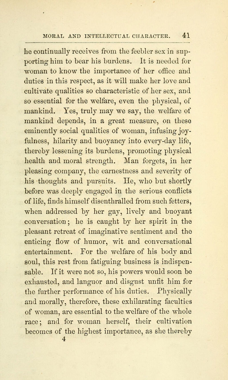he continually receives from the feebler sex in sup- porting him to bear his burdens. It is needed for woman to know the importance of her office and duties in this respect, as it will make her love and cultivate qualities so characteristic of her sex, and so essential for the welfare, even the physical, of mankind. Yes, truly may we say, the welfare of mankind depends, in a great measure, on these eminently social qualities of woman, infusing joy- fulness, hilarity and buoyancy into every-day life, thereby lessening its burdens, promoting physical health and moral strength. Man forgets, in her pleasing company, the earnestness and severity of his thoughts and pursuits. He, who but shortly before was deeply engaged in the serious conflicts of life, finds himself disenthralled from such fetters, when addressed by her gay, lively and buoyant conversation; he is caught by her spirit in the pleasant retreat of imaginative sentiment and the enticing flow of humor, wit and conversational entertainment. For the welfare of his body and soul, this rest from fatiguing business is indispen- sable. If it were not so, his powers would soon be exhausted, and languor and disgust unfit him for the further performance of his duties. Physically and morally, therefore, these exhilarating faculties of woman, are essential to the welfare of the whole race; and for woman herself, their cultivation becomes of the highest importance, as she thereby 4