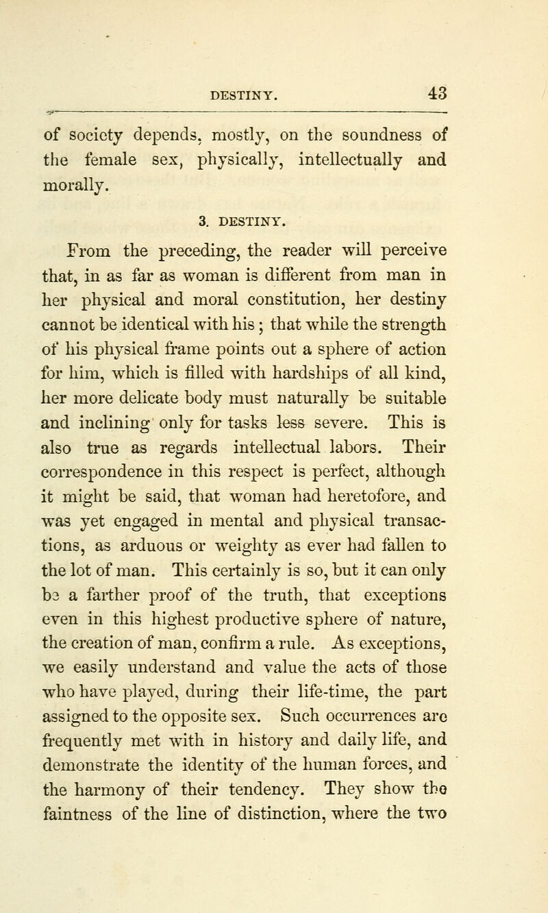 of society depends, mostly, on the soundness of the female sex, physically, intellectually and morally. 3. DESTINY. From the preceding, the reader will perceive that, in as far as woman is different from man in her physical and moral constitution, her destiny cannot be identical with his; that while the strength of his physical frame points out a sphere of action for him, which is filled with hardships of all kind, her more delicate body must naturally be suitable and inclining only for tasks less severe. This is also true as regards intellectual labors. Their correspondence in this respect is perfect, although it might be said, that woman had heretofore, and was yet engaged in mental and physical transac- tions, as arduous or weighty as ever had fallen to the lot of man. This certainly is so, but it can only b3 a farther proof of the truth, that exceptions even in this highest productive sphere of nature, the creation of man, confirm a rule. As exceptions, we easily understand and value the acts of those who have played, during their life-time, the part assigned to the opposite sex. Such occurrences are frequently met with in history and daily life, and demonstrate the identity of the human forces, and the harmony of their tendency. They show the faintness of the line of distinction, where the two