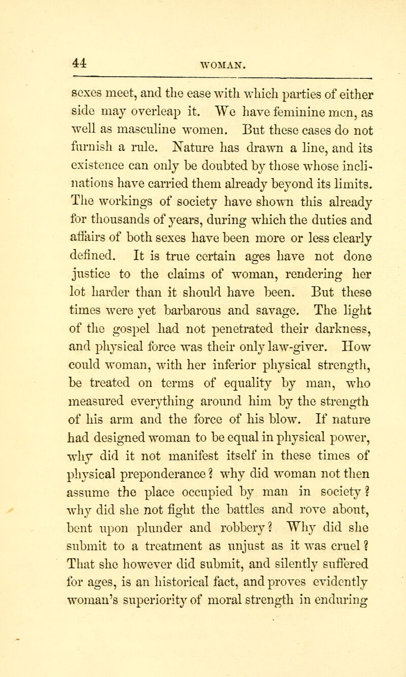 sexes meet, and the ease with which parties of either side may overleap it. We have feminine men, as well as masculine women. But these cases do not furnish a rule. Nature has drawn a line, and its existence can only be doubted by those whose incli- nations have carried them already beyond its limits. The workings of society have shown this already for thousands of years, during which the duties and affairs of both sexes have been more or less clearly defined. It is true certain ages have not done justice to the claims of woman, rendering her lot harder than it should have been. But these times were yet barbarous and savage. The light of the gospel had not penetrated their darkness, and physical force was their only law-giver. How could woman, with her inferior physical strength, be treated on terms of equality by man, who measured everything around him by the strength of his arm and the force of his blow. If nature had designed woman to be equal in physical power, why did it not manifest itself in these times of physical preponderance ? why did woman not then assume the place occupied by man in society? why did she not fight the battles and rove about, bent upon plunder and robbery? Why did she submit to a treatment as unjust as it was cruel ? That she however did submit, and silently suffered for ages, is an historical fact, and proves evidently woman's superiority of moral strength in enduring