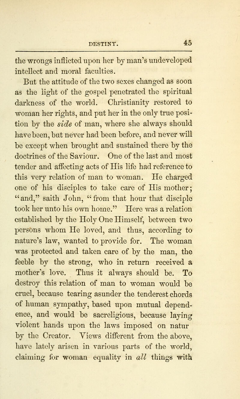 the wrongs inflicted upon her by man's undeveloped intellect and moral faculties. But the attitude of the two sexes changed as soon as the light of the gospel penetrated the spiritual darkness of the world. Christianity restored to woman her rights, and put her in the only true posi- tion by the side of man, where she always should have been, but never had been before, and never will be except when brought and sustained there by the doctrines of the Saviour. One of the last and most tender and affecting acts of His life had reference to this very relation of man to woman. He charged one of his disciples to take care of His mother; and, saith John, from that hour that disciple took her unto his own home. Here was a relation established by the Holy One Himself, between two persons whom He loved, and thus, according to nature's law, wanted to provide for. The woman was protected and taken care of by the man, the feeble by the strong, who in return received a mother's love. Thus it always should be. To destroy this relation of man to woman would be cruel, because tearing asunder the tenderest chords of human sympathy, based upon mutual depend- ence, and would be sacreligious, because laying violent hands upon the laws imposed on natur by the Creator. Yiews different from the above, have lately arisen in various parts of the world, claiming for woman equality in all things with