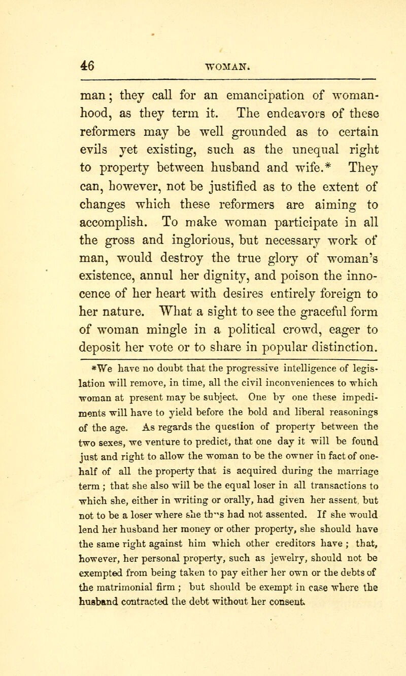 man; they call for an emancipation of woman- hood, as they term it. The endeavors of these reformers may be well grounded as to certain evils yet existing, such as the unequal right to property between husband and wife.* They can, however, not be justified as to the extent of changes which these reformers are aiming to accomplish. To make woman participate in all the gross and inglorious, but necessary work of man, would destroy the true glory of woman's existence, annul her dignity, and poison the inno- cence of her heart with desires entirely foreign to her nature. What a sight to see the graceful form of woman mingle in a political crowd, eager to deposit her vote or to share in popular distinction. *We have no doubt that the progressive intelligence of legis- lation will remove, in time, all the civil inconveniences to which •woman at present may be subject. One by one these impedi- ments will have to yield before the bold and liberal reasonings of the age. As regards the question of property between the two sexes, we venture to predict, that one day it will be found just and right to allow the woman to be the owner in fact of one- half of all the property that is acquired during the marriage term; that she also will be the equal loser in all transactions to which she, either in writing or orally, had given her assent, but not to be a loser where she th-s had not assented. If she would lend her husband her money or other property, she should have the same right against him which other creditors have ; that, however, her personal property, such as jewelry, should not be exempted from being taken to pay either her own or the debts of the matrimonial firm ; but should be exempt in case where the husband contracted the debt without her consent