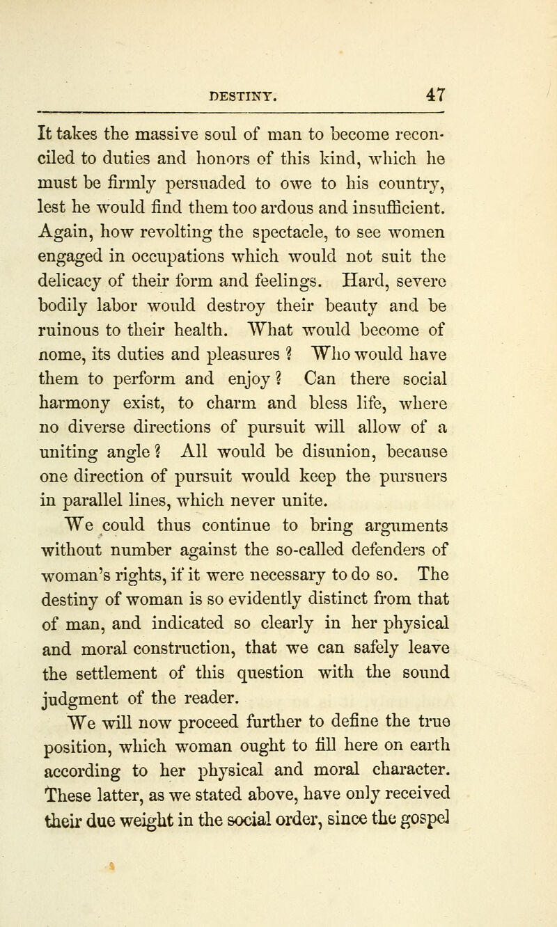 It takes the massive soul of man to become recon- ciled to duties and honors of this kind, which he must be firrnly persuaded to owe to his country, lest he would find them too ardous and insufficient. Again, how revolting the spectacle, to see women engaged in occupations which would not suit the delicacy of their form and feelings. Hard, severe bodily labor would destroy their beauty and be ruinous to their health. What would become of nome, its duties and pleasures % Who would have them to perform and enjoy ? Can there social harmony exist, to charm and bless life, where no diverse directions of pursuit will allow of a uniting angle ? All would be disunion, because one direction of pursuit would keep the pursuers in parallel lines, which never unite. We could thus continue to bring arguments without number against the so-called defenders of woman's rights, if it were necessary to do so. The destiny of woman is so evidently distinct from that of man, and indicated so clearly in her physical and moral construction, that we can safely leave the settlement of this question with the sound judgment of the reader. We will now proceed further to define the true position, which woman ought to fill here on earth according to her physical and moral character. These latter, as we stated above, have only received their due weight in the social order, since the gospel