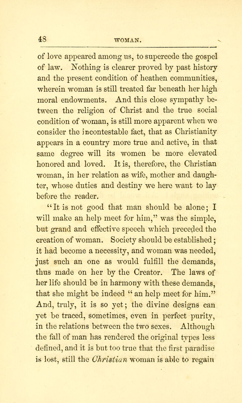 of love appeared among us, to supercede the gospel of law. Nothing is clearer proved by past history and the present condition of heathen communities, wherein woman is still treated far beneath her high moral endowments. And this close sympathy be- tween the religion of Christ and the true social condition of woman, is still more apparent when we consider the incontestable fact, that as Christianity appears in a country more true and active, in that same degree will its women be more elevated honored and loved. It is, therefore, the Christian woman, in her relation as wife, mother and daugh- ter, whose duties and destiny we here want to lay before the reader. It is not good that man should be alone; I will make an help meet for him, was the simple, but grand and effective speech which preceded the creation of woman. Society should be established; it had become a necessity, and woman was needed, just such an one as would fulfill the demands, thus made on her by the Creator. The laws of her life should be in harmony with these demands, that she might be indeed  an help meet for him. And, truly, it is so yet; the divine designs can yet be traced, sometimes, even in perfect purity, in the relations between the two sexes. Although the fall of man has rendered the original types less defined, and it is but too true that the first paradise is lost, still the Christian woman is able to regain