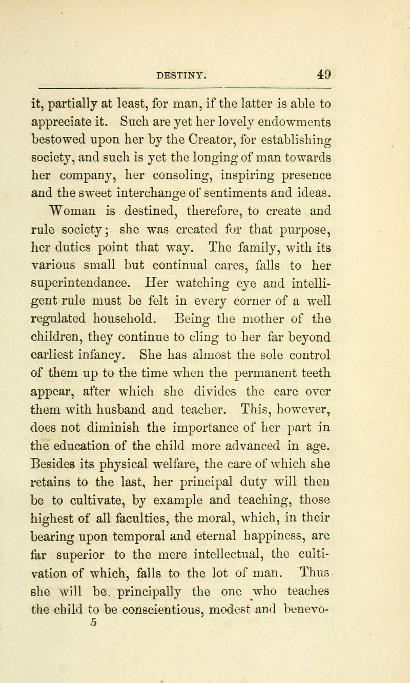 it, partially at least, for man, if the latter is able to appreciate it. Such are yet her lovely endowments bestowed upon her by the Creator, for establishing society, and such is yet the longing of man towards her company, her consoling, inspiring presence and the sweet interchange of sentiments and ideas. Woman is. destined, therefore, to create and rule society; she was created for that purpose, her duties point that way. The family, with its various small but continual cares, falls to her superintendance. Her watching eye and intelli- gent rule must be felt in every corner of a well regulated household. Being the mother of the children, they continue to cling to her far beyond earliest infancy. She has almost the sole control of them up to the time when the permanent teeth appear, after which she divides the care over them with husband and teacher. This, however, does not diminish the importance of her part in the education of the child more advanced in age. Besides its physical welfare, the care of which she retains to the last, her principal duty will then be to cultivate, by example and teaching, those highest of all faculties, the moral, which, in their bearing upon temporal and eternal happiness, are far superior to the mere intellectual, the culti- vation of which, falls to the lot of man. Thus she will be. principally the one who teaches the child to be conscientious, modest and benevo-