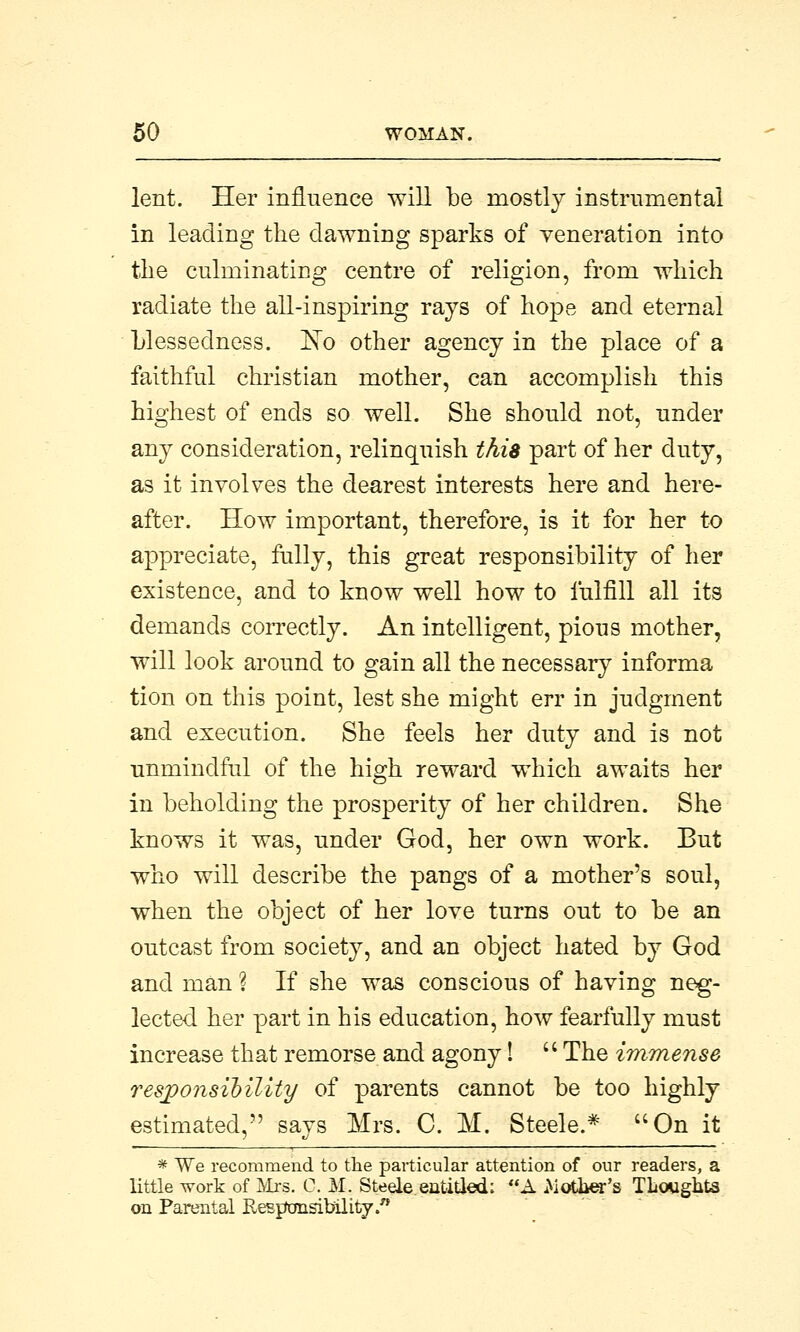 lent. Her influence will be mostly instrumental in leading the dawning sparks of veneration into the culminating centre of religion, from which radiate the all-inspiring rays of hope and eternal blessedness. ~No other agency in the place of a faithful christian mother, can accomplish this highest of ends so well. She should not, under any consideration, relinquish this part of her duty, as it involves the dearest interests here and here- after. How important, therefore, is it for her to appreciate, fully, this great responsibility of her existence, and to know well how to fulfill all its demands correctly. An intelligent, pious mother, will look around to gain all the necessary informa tion on this point, lest she might err in judgment and execution. She feels her duty and is not unmindful of the high reward which awaits her in beholding the prosperity of her children. She knows it was, under God, her own work. But who will describe the pangs of a mother's soul, when the object of her love turns out to be an outcast from society, and an object hated by God and man % If she was conscious of having neg- lected her part in his education, how fearfully must increase that remorse and agony!  The immense responsibility of parents cannot be too highly estimated, says Mrs. C. M. Steele.* On it * We recommend to the particular attention of our readers, a little work of Mrs. C. M. Steele.entitled; A Mover's Thoughts on Parental Responsibility.