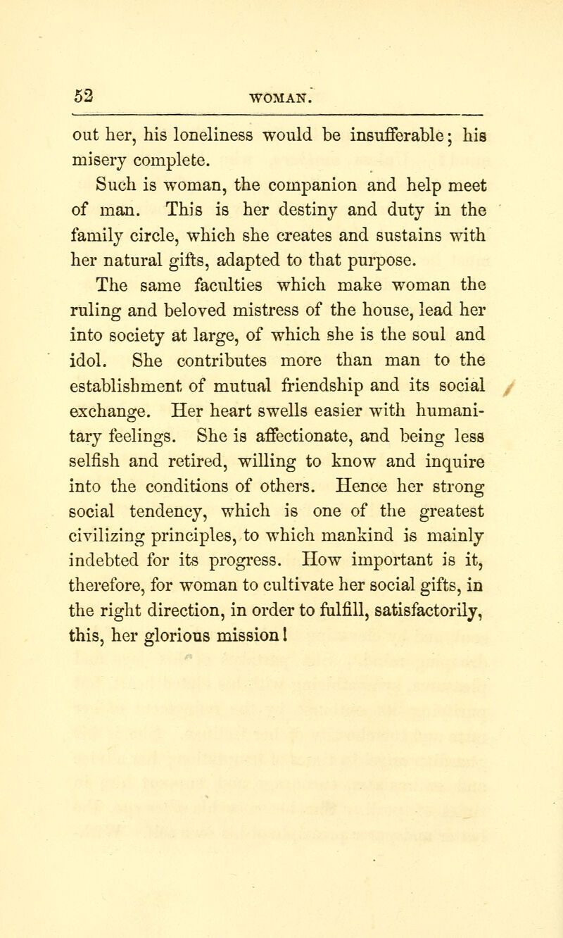 out her, his loneliness would be insufferable; his misery complete. Such is woman, the companion and help meet of man. This is her destiny and duty in the family circle, which she creates and sustains with her natural gifts, adapted to that purpose. The same faculties which make woman the ruling and beloved mistress of the house, lead her into society at large, of which she is the soul and idol. She contributes more than man to the establishment of mutual friendship and its social exchange. Her heart swells easier with humani- tary feelings. She is affectionate, and being less selfish and retired, willing to know and inquire into the conditions of others. Hence her strong social tendency, which is one of the greatest civilizing principles, to which mankind is mainly indebted for its progress. How important is it, therefore, for woman to cultivate her social gifts, in the right direction, in order to fulfill, satisfactorily, this, her glorious mission 1