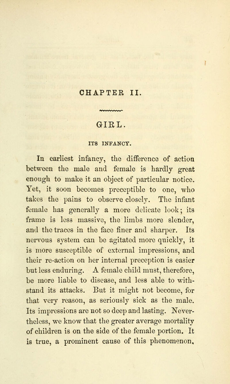 GIRL ITS INFANCY. In earliest infancy, the difference of action between the male and female is hardly great enough to make it an object of particular notice. Yet, it soon becomes preceptible to one, who takes the pains to observe closely. The infant female has generally a more delicate look; its frame is less massive, the limbs more slender, and the traces in the face finer and sharper. Its nervous system can be agitated more quickly, it is more susceptible of external impressions, and their re-action on her internal preception is easier but less enduring. A female child must, therefore, be more liable to disease, and less able to with- stand its attacks. But it might not become, for that very reason, as seriously sick as the male. Its impressions are not so deep and lasting. Never- theless, we know that the greater average mortality of children is on the side of the female portion. It is true, a prominent cause of this phenomenon.