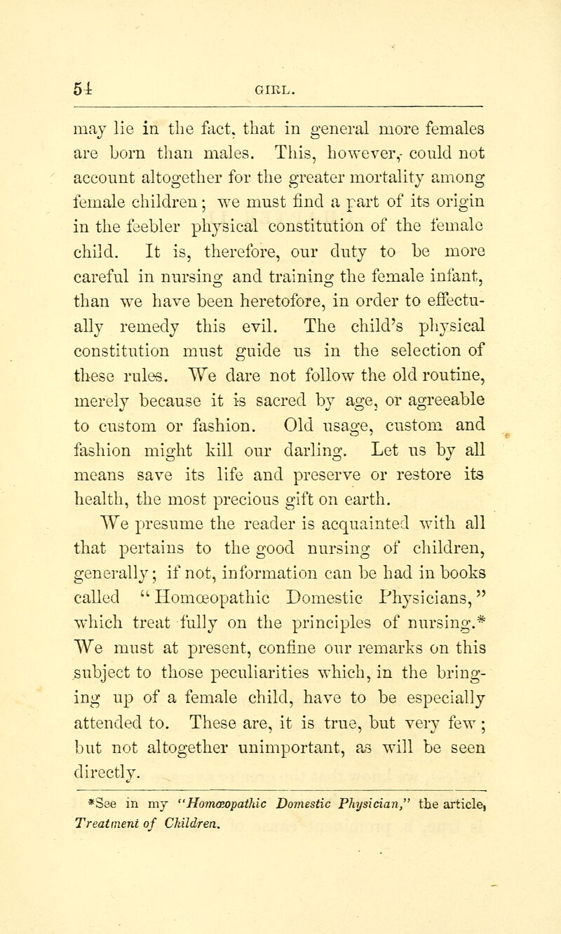 may lie in the fact, that in general more females are born than males. This, however,- could not account altogether for the greater mortality among female children; we must find a part of its origin in the feebler physical constitution of the female child. It is, therefore, our duty to be more careful in nursing and training the female infant, than we have been heretofore, in order to effectu- ally remedy this evil. The child's physical constitution must guide us in the selection of these rules. We clare not follow the old routine, merely because it is sacred by age, or agreeable to custom or fashion. Old usage, custom and fashion might kill our darling. Let us by all means save its life and preserve or restore its health, the most precious gift on earth. We presume the reader is acquainted with all that pertains to the good nursing of children, generally; if not, information can be had in books called Homoeopathic Domestic Physicians, which treat fully on the principles of nursing.* We must at present, confine our remarks on this subject to those peculiarities which, in the bring- ing up of a female child, have to be especially attended to. These are, it is true, but very few; but not altogether unimportant, as will be seen directly. *See in my  Homaiopathic Domestic Physician, the article, Treatment of Children.
