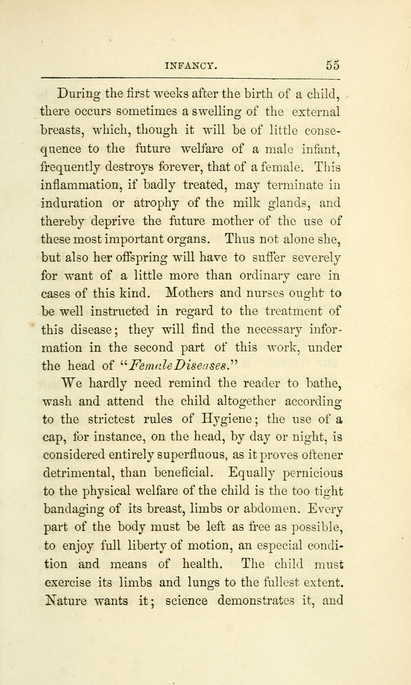 During the first weeks after the birth of a child, there occurs sometimes a swelling of the external breasts, which, though it will be of little conse- quence to the future welfare of a male infant, frequently destroys forever, that of a female. This inflammation, if badly treated, may terminate in induration or atrophy of the milk glands, and thereby deprive the future mother of the use of these most important organs. Thus not alone she, but also her offspring will have to suffer severely for want of a little more than ordinary care in cases of this kind. Mothers and nurses ought to be well instructed in regard to the treatment of this disease; they will find the necessary infor- mation in the second part of this work, under the head of  Female Diseases. We hardly need remind the reader to bathe, wash and attend the child altogether according to the strictest rules of Hygiene; the use of a cap, for instance, on the head, by day or night, is considered entirely superfluous, as it proves oftener detrimental, than beneficial. Equally pernicious to the physical welfare of the child is the too tight bandaging of its breast, limbs or abdomen. Every part of the body must be left as free as possible, to enjoy full liberty of motion, an especial condi- tion and means of health. The child must exercise its limbs and lungs to the fullest extent. Nature wants it; science demonstrates it, and