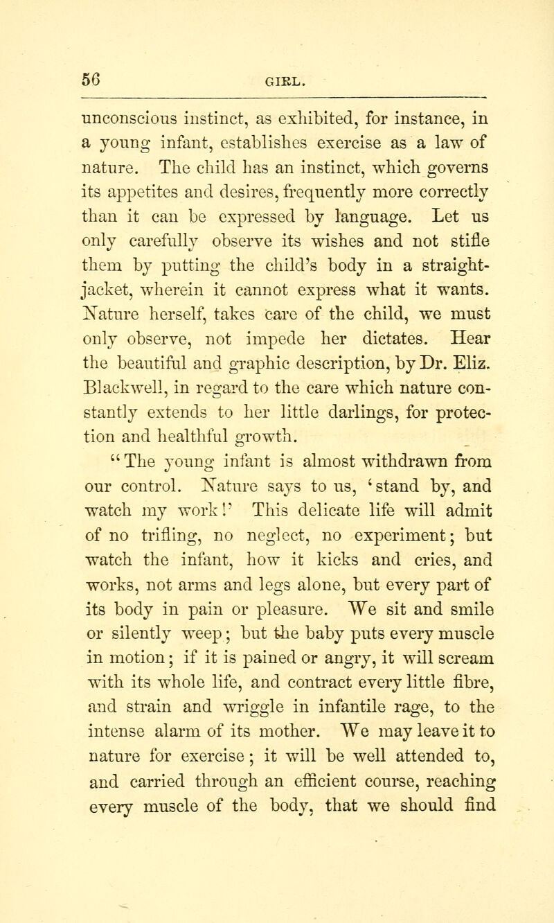 unconscious instinct, as exhibited, for instance, in a young infant, establishes exercise as a law of nature. The child has an instinct, which governs its appetites and desires, frequently more correctly than it can be expressed by language. Let us only carefully observe its wishes and not stifle them by putting the child's body in a straight- jacket, wherein it cannot express what it wants. Kature herself, takes care of the child, we must only observe, not impede her dictates. Hear the beautiful and graphic description, by Dr. Eliz. Black well, in regard to the care which nature con- stantly extends to her little darlings, for protec- tion and healthful growth.  The young infant is almost withdrawn from our control. Nature says to us, i stand by, and watch my work!' This delicate life will admit of no trifling, no neglect, no experiment; but watch the infant, how it kicks and cries, and works, not arms and legs alone, but every part of its body in pain or pleasure. We sit and smile or silently weep; but the baby puts every muscle in motion; if it is pained or angry, it will scream with its whole life, and contract every little fibre, and strain and wriggle in infantile rage, to the intense alarm of its mother. We may leave it to nature for exercise; it will be well attended to, and carried through an efficient course, reaching every muscle of the body, that we should find