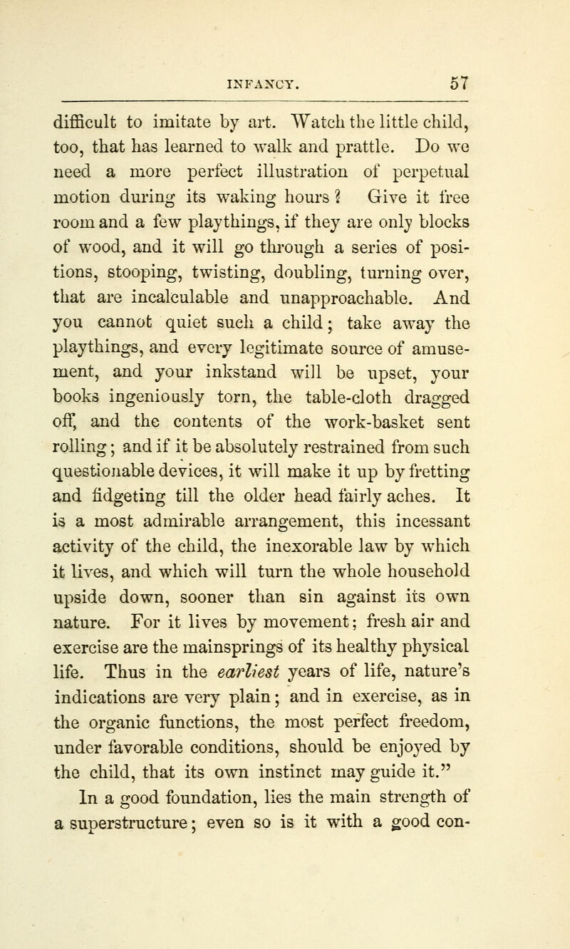 difficult to imitate by art. Watch the little child, too, that has learned to walk and prattle. Do we need a more perfect illustration of perpetual motion during its waking hours ? Give it free room and a few playthings, if they are only blocks of wood, and it will go through a series of posi- tions, stooping, twisting, doubling, turning over, that are incalculable and unapproachable. And you cannot quiet such a child; take away the playthings, and every legitimate source of amuse- ment, and your inkstand will be upset, your books ingeniously torn, the table-cloth dragged off, and the contents of the work-basket sent rolling; and if it be absolutely restrained from such questionable devices, it will make it up by fretting and fidgeting till the older head fairly aches. It is a most admirable arrangement, this incessant activity of the child, the inexorable law by which it lives, and which will turn the whole household upside down, sooner than sin against its own nature. For it lives by movement; fresh air and exercise are the mainsprings of its healthy physical life. Thus in the earliest years of life, nature's indications are very plain; and in exercise, as in the organic functions, the most perfect freedom, under favorable conditions, should be enjoyed by the child, that its own instinct may guide it. In a good foundation, lies the main strength of a superstructure; even so is it with a good con-