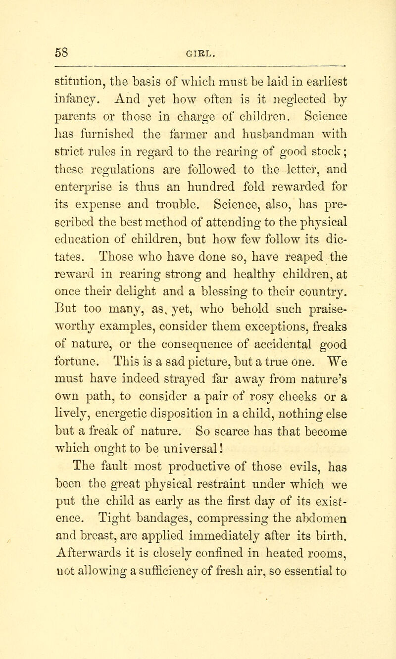 stitution, the basis of which must be laid in earliest infancy. And jet how often is it neglected by parents or those in charge of children. Science has furnished the farmer and husbandman with strict rules in regard to the rearing of good stock; these regulations are followed to the letter, and enterprise is thus an hundred fold rewarded for its expense and trouble. Science, also, has pre- scribed the best method of attending to the physical education of children, but how few follow its dic- tates. Those who have done so, have reaped the reward in rearing strong and healthy children, at once their delight and a blessing to their country. But too many, as, yet, who behold such praise- worthy examples, consider them exceptions, freaks of nature, or the consequence of accidental good fortune. This is a sad picture, but a true one. We must have indeed strayed far away from nature's own path, to consider a pair of rosy cheeks or a lively, energetic disposition in a child, nothing else but a freak of nature. So scarce has that become which ought to be universal! The fault most productive of those evils, has been the great physical restraint under which we put the child as early as the first day of its exist- ence. Tight bandages, compressing the abdomen and breast, are applied immediately after its birth. Afterwards it is closely confined in heated rooms, not allowing a sufficiency of fresh air, so essential to