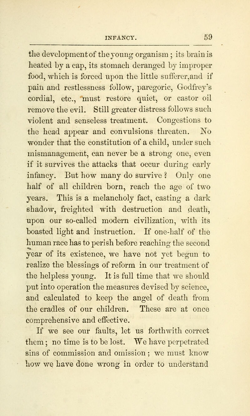 the development of the young organism ; its brain is heated by a cap, its stomach deranged by improper food, which is forced upon the little sufferer,and if pain and restlessness follow, paregoric, Godfrey's cordial, etc., must restore quiet, or castor oil remove the evil. Still greater distress follows such violent and senseless treatment. Congestions to the head appear and convulsions threaten. No wonder that the constitution of a child, under such mismanagement, can never be a strong one, even if it survives the attacks that occur during early infancy. But how many do survive ? Only one half of all children born, reach the age of two years. This is a melancholy fact, casting a dark shadow, freighted with destruction and death, upon our so-called modern civilization, with its boasted light and instruction. If one-half of the human race has to perish before reaching the second year of its existence, we have not yet begun to realize the blessings of reform in our treatment of the helpless young. It is full time that we should put into operation the measures devised by science, and calculated to keep the angel of death from the cradles of our children. These are at once comprehensive and effective. If we see our faults, let us forthwith correct them; no time is to be lost. We have perpetrated sins of commission and omission; we must know how we have done wrong in order to understand