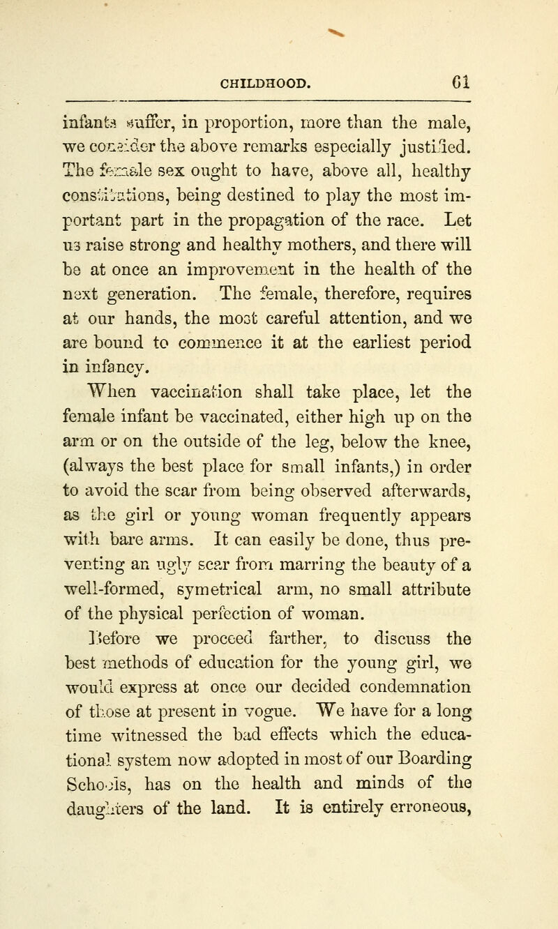 infant* suffer, in proportion, more than the male, we consider the above remarks especially justified. The female sex ought to have, above all, healthy constipations, being destined to play the most im- portant part in the propagation of the race. Let us raise strong and healthy mothers, and there will be at once an improvement in the health of the next generation. The female, therefore, requires at our hands, the most careful attention, and we are bound to commence it at the earliest period in infancy. When vaccination shall take place, let the female infant be vaccinated, either high up on the arm or on the outside of the leg, below the knee, (always the best place for small infants,) in order to avoid the scar from being observed afterwards, as the girl or young woman frequently appears with bare arms. It can easily be done, thus pre- venting an ugly scar from marring the beauty of a well-formed, symetrical arm, no small attribute of the physical perfection of woman. Before we proceed farther, to discuss the best methods of education for the young girl, we would express at once our decided condemnation of those at present in vogue. We have for a long time witnessed the bad effects which the educa- tional system now adopted in most of our Boarding Schools, has on the health and minds of the daughters of the land. It is entirely erroneous,