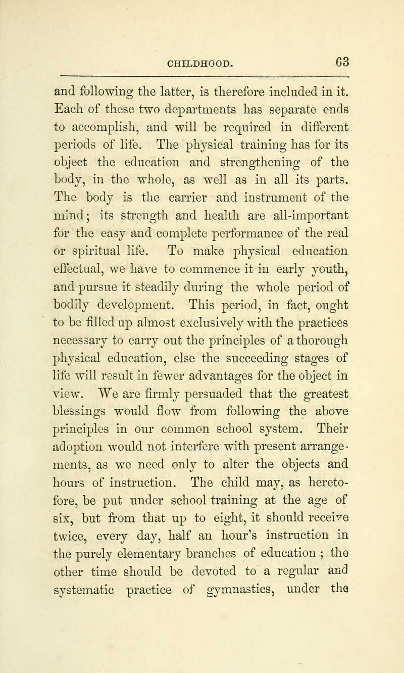 and following the latter, is therefore included in it. Each of these two departments has separate ends to accomplish, and will be required in different periods of life. The physical training has for its object the education and strengthening of the body, in the whole, as well as in all its parts. The body is the carrier and instrument of the mind; its strength and health are all-important for the easy and complete performance of the real or spiritual life. To make physical education effectual, we have to commence it in early youth, and pursue it steadily during the whole period of bodily development. This period, in fact, ought to be filled up almost exclusively with the practices necessary to carry out the principles of a thorough physical education, else the succeeding stages of life will result in fewer advantages for the object in view. We are firmly persuaded that the greatest blessings would flow from following the above principles in our common school system. Their adoption would not interfere with present arrange- ments, as we need only to alter the objects and hours of instruction. The child may, as hereto- fore, be put under school training at the age of six, but from that up to eight, it should receive twice, every day, half an hour's instruction in the purely elementary branches of education ; the other time should be devoted to a regular and systematic practice of gymnastics, under the