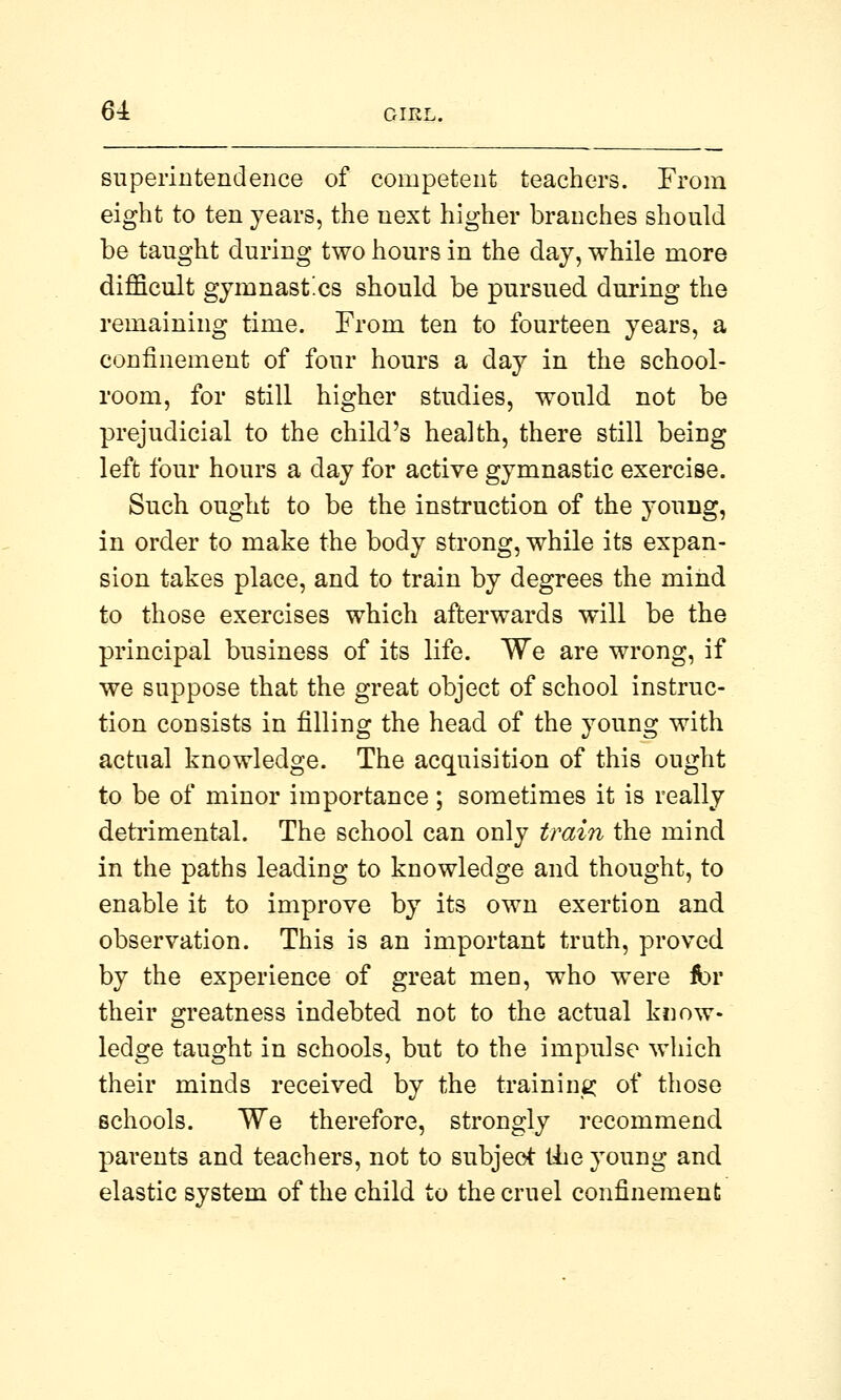 superintendence of competent teachers. From eight to ten years, the next higher branches should be taught during two hours in the day, while more difficult gymnastics should be pursued during the remaining time. From ten to fourteen years, a confinement of four hours a day in the school- room, for still higher studies, would not be prejudicial to the child's health, there still being left four hours a day for active gymnastic exercise. Such ought to be the instruction of the young, in order to make the body strong, while its expan- sion takes place, and to train by degrees the mind to those exercises which afterwards will be the principal business of its life. We are wrong, if we suppose that the great object of school instruc- tion consists in filling the head of the young with actual knowledge. The acquisition of this ought to be of minor importance; sometimes it is really detrimental. The school can only train the mind in the paths leading to knowledge and thought, to enable it to improve by its own exertion and observation. This is an important truth, proved by the experience of great men, who were fbr their greatness indebted not to the actual know- ledge taught in schools, but to the impulse which their minds received by the training of those schools. We therefore, strongly recommend parents and teachers, not to subject the young and elastic system of the child to the cruel confinement
