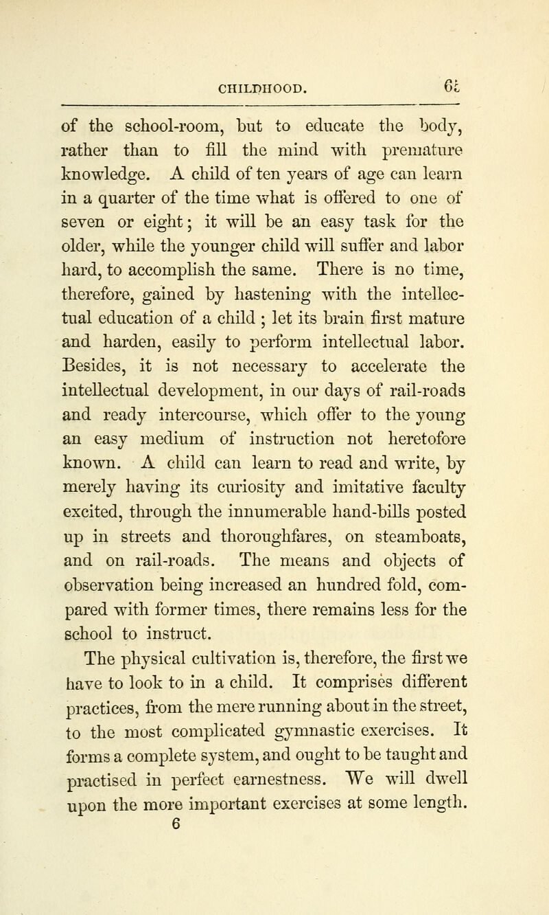 of the school-room, but to educate the body, rather than to fill the mind with premature knowledge. A child of ten years of age can learn in a quarter of the time what is offered to one of seven or eight; it will be an easy task for the older, while the younger child will suffer and labor hard, to accomplish the same. There is no time, therefore, gained by hastening with the intellec- tual education of a child ; let its brain first mature and harden, easily to perform intellectual labor. Besides, it is not necessary to accelerate the intellectual development, in our days of rail-roads and ready intercourse, which offer to the young an easy medium of instruction not heretofore known. A child can learn to read and write, by merely having its curiosity and imitative faculty excited, through the innumerable hand-bills posted up in streets and thoroughfares, on steamboats, and on rail-roads. The means and objects of observation being increased an hundred fold, com- pared with former times, there remains less for the school to instruct. The physical cultivation is, therefore, the first we have to look to in a child. It comprises different practices, from the mere running about in the street, to the most complicated gymnastic exercises. It forms a complete system, and ought to be taught and practised in perfect earnestness. We will dwell upon the more important exercises at some length.