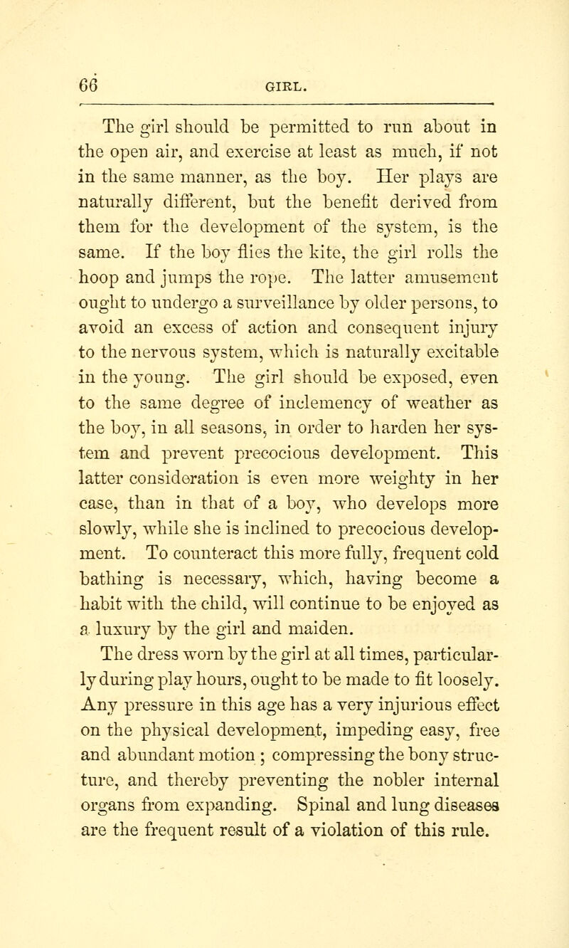 The girl should be permitted to run about in the open air, and exercise at least as much, if not in the same manner, as the boy. Her plays are naturally different, but the benefit derived from them for the development of the system, is the same. If the boy flies the kite, the girl rolls the hoop and jumps the rope. The latter amusement ought to undergo a surveillance by older persons, to avoid an excess of action and consequent injury to the nervous system, which is naturally excitable in the young. The girl should be exposed, even to the same degree of inclemency of weather as the boy, in all seasons, in order to harden her sys- tem and prevent precocious development. This latter consideration is even more weighty in her case, than in that of a boy, who develops more slowly, while she is inclined to precocious develop- ment. To counteract this more fully, frequent cold bathing is necessary, which, having become a habit with the child, will continue to be enjoyed as a luxury by the girl and maiden. The dress worn by the girl at all times, particular- ly during play hours, ought to be made to fit loosely. Any pressure in this age has a very injurious effect on the physical development, impeding easy, free and abundant motion ; compressing the bony struc- ture, and thereby preventing the nobler internal organs from expanding. Spinal and lung diseases are the frequent result of a violation of this rule.