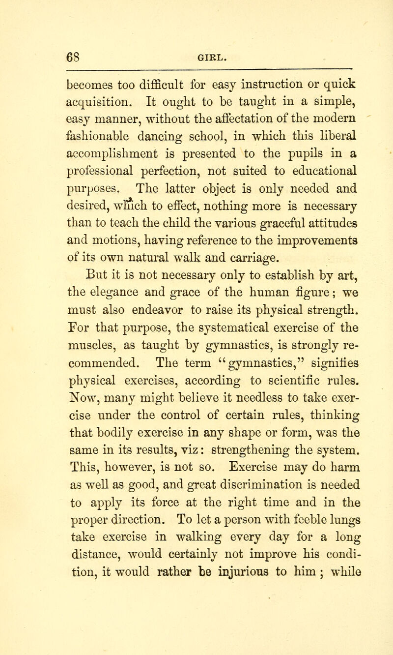 becomes too difficult for easy instruction or quick acquisition. It ought to be taught in a simple, easy manner, without the affectation of the modern fashionable dancing school, in which this liberal accomplishment is presented to the pupils in a professional perfection, not suited to educational purposes. The latter object is only needed and desired, which to effect, nothing more is necessary than to teach the child the various graceful attitudes and motions, having reference to the improvements of its own natural walk and carriage. But it is not necessary only to establish by art, the elegance and grace of the human figure; we must also endeavor to raise its physical strength. For that purpose, the systematical exercise of the muscles, as taught by gymnastics, is strongly re- commended. The term gymnastics, signifies physical exercises, according to scientific rules. Now, many might believe it needless to take exer- cise under the control of certain rules, thinking that bodily exercise in any shape or form, was the same in its results, viz: strengthening the system. This, however, is not so. Exercise may do harm as well as good, and great discrimination is needed to apply its force at the right time and in the proper direction. To let a person with feeble lungs take exercise in walking every day for a long distance, would certainly not improve his condi- tion, it would rather be injurious to him ; while