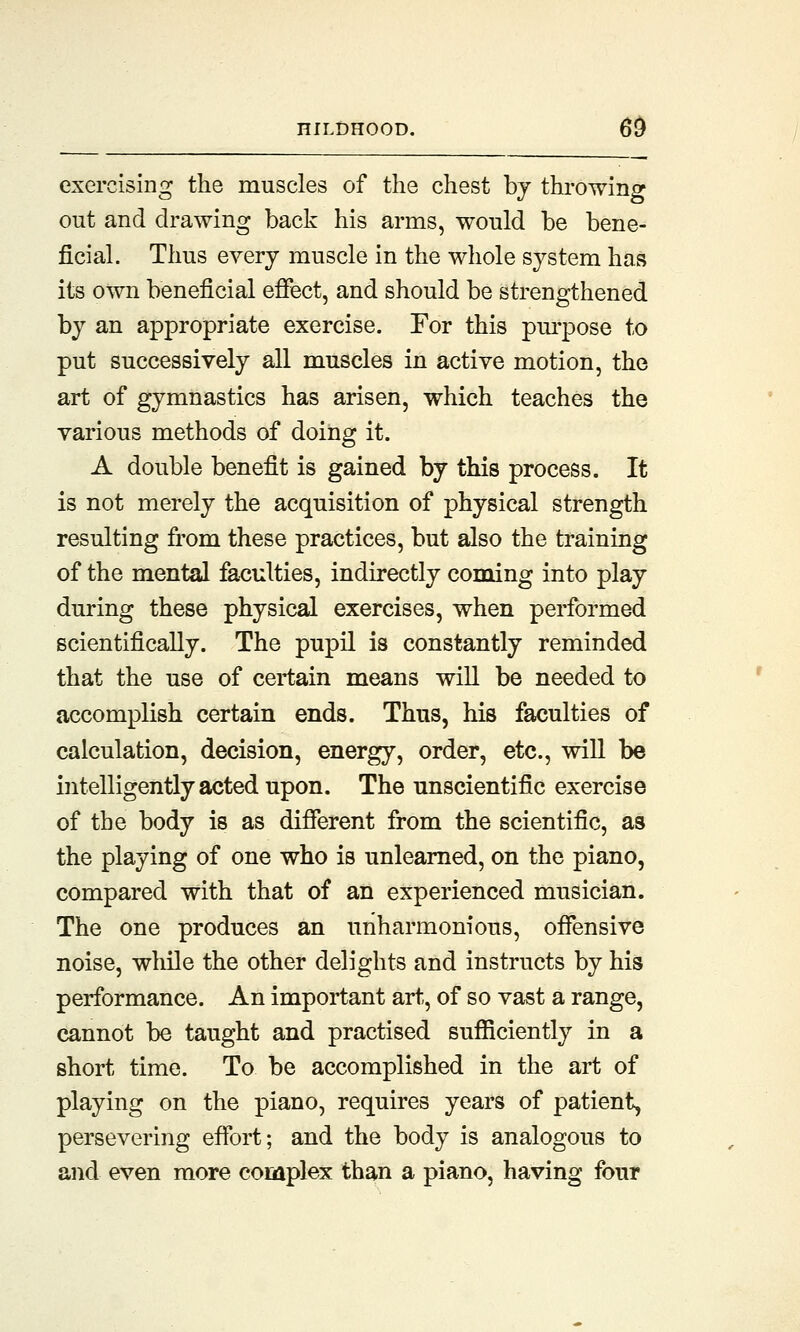 exercising the muscles of the chest by throwing out and drawing back his arms, would be bene- ficial. Thus every muscle in the whole system has its own beneficial effect, and should be strengthened by an appropriate exercise. For this purpose to put successively all muscles in active motion, the art of gymnastics has arisen, which teaches the various methods of doing it. A double benefit is gained by this process. It is not merely the acquisition of physical strength resulting from these practices, but also the training of the mental faculties, indirectly coming into play during these physical exercises, when performed scientifically. The pupil is constantly reminded that the use of certain means will be needed to accomplish certain ends. Thus, his faculties of calculation, decision, energy, order, etc., will be intelligently acted upon. The unscientific exercise of the body is as different from the scientific, as the playing of one who is unlearned, on the piano, compared with that of an experienced musician. The one produces an unharmonions, offensive noise, while the other delights and instructs by his performance. An important art, of so vast a range, cannot be taught and practised sufficiently in a short time. To be accomplished in the art of playing on the piano, requires years of patient, persevering effort; and the body is analogous to and even more complex than a piano, having four