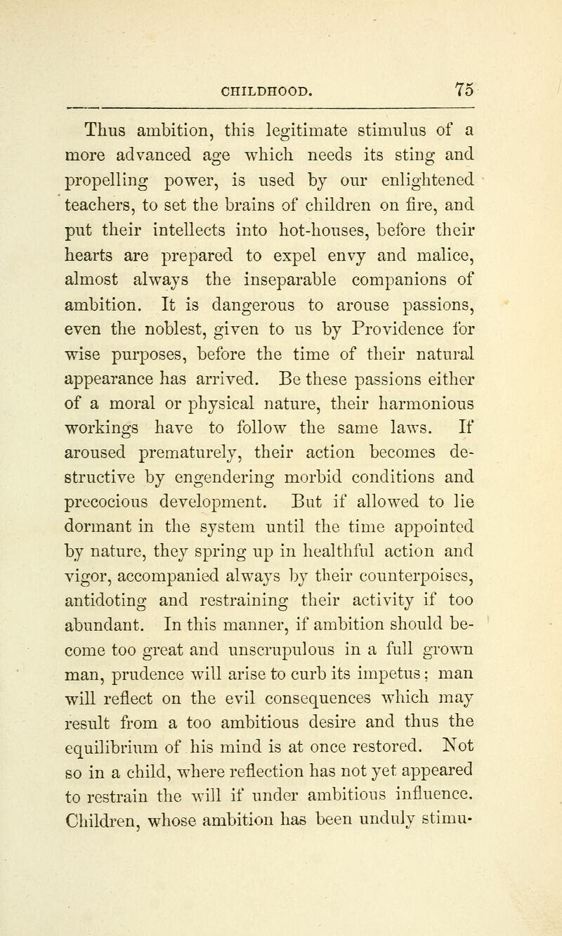 Thus ambition, this legitimate stimulus of a more advanced age which needs its sting and propelling power, is used by our enlightened teachers, to set the brains of children on fire, and put their intellects into hot-houses, before their hearts are prepared to expel envy and malice, almost always the inseparable companions of ambition. It is dangerous to arouse passions, even the noblest, given to us by Providence for wise purposes, before the time of their natural appearance has arrived. Be these passions either of a moral or physical nature, their harmonious workings have to follow the same laws. If aroused prematurely, their action becomes de- structive by engendering morbid conditions and precocious development. But if allowed to lie dormant in the system until the time appointed by nature, they spring up in healthful action and vigor, accompanied always by their counterpoises, antidoting and restraining their activity if too abundant. In this manner, if ambition should be- come too great and unscrupulous in a full grown man, prudence will arise to curb its impetus; man will reflect on the evil consequences which may result from a too ambitious desire and thus the equilibrium of his mind is at once restored. Not so in a child, where reflection has not yet appeared to restrain the will if under ambitious influence. Children, whose ambition has been unduly stimu-