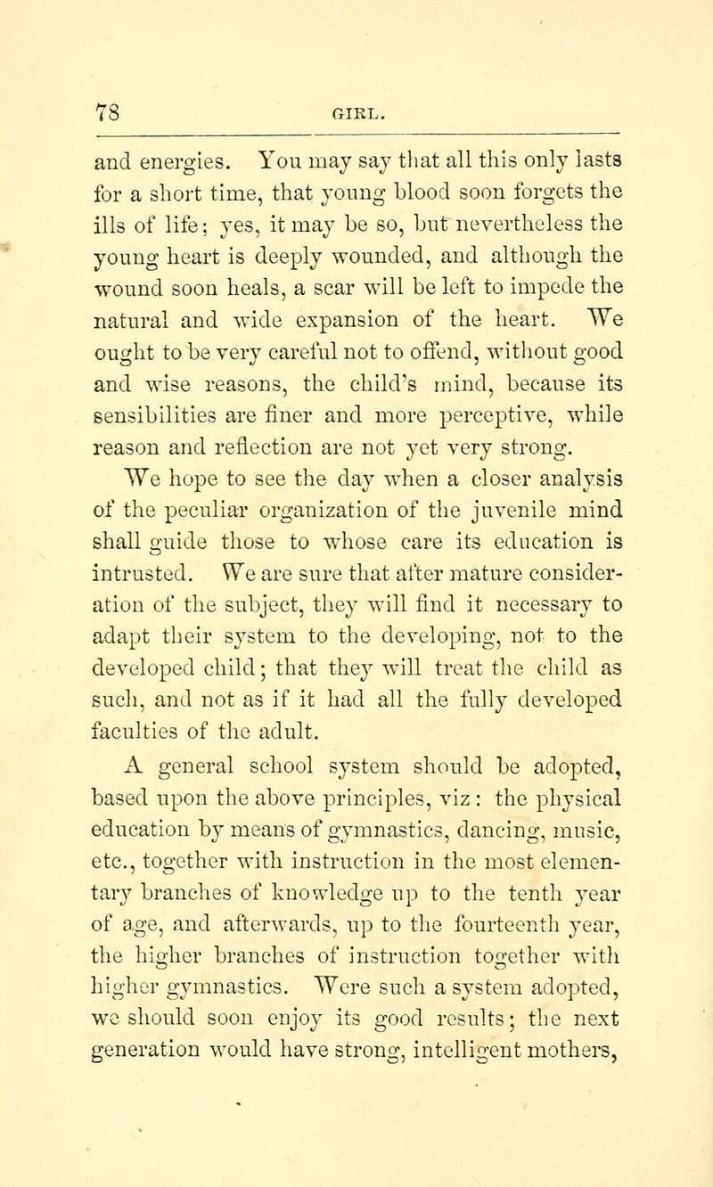 and energies. You may say that all this only lasts for a short time, that young blood soon forgets the ills of life; yes, it may be so, but nevertheless the young heart is deeply wounded, and although the wound soon heals, a scar will be left to impede the natural and wide expansion of the heart. We ought to be very careful not to offend, without good and wise reasons, the child's mind, because its sensibilities are finer and more perceptive, while reason and reflection are not yet very strong. We hope to see the clay when a closer analysis of the peculiar organization of the juvenile mind shall guide those to whose care its education is intrusted. We are sure that after mature consider- ation of the subject, they will find it necessary to adapt their system to the developing, not to the developed child; that they will treat the child as such, and not as if it had all the fully developed faculties of the adult. A general school system should be adopted, based upon the above principles, viz : the physical education by means of gymnastics, dancing, music, etc., together with instruction in the most elemen- tary branches of knowledge up to the tenth year of age, and afterwards, up to the fourteenth year, the higher branches of instruction together witli higher gymnastics. Were such a system adopted, we should soon enjoy its good results; the next generation would have strong, intelligent mothers,