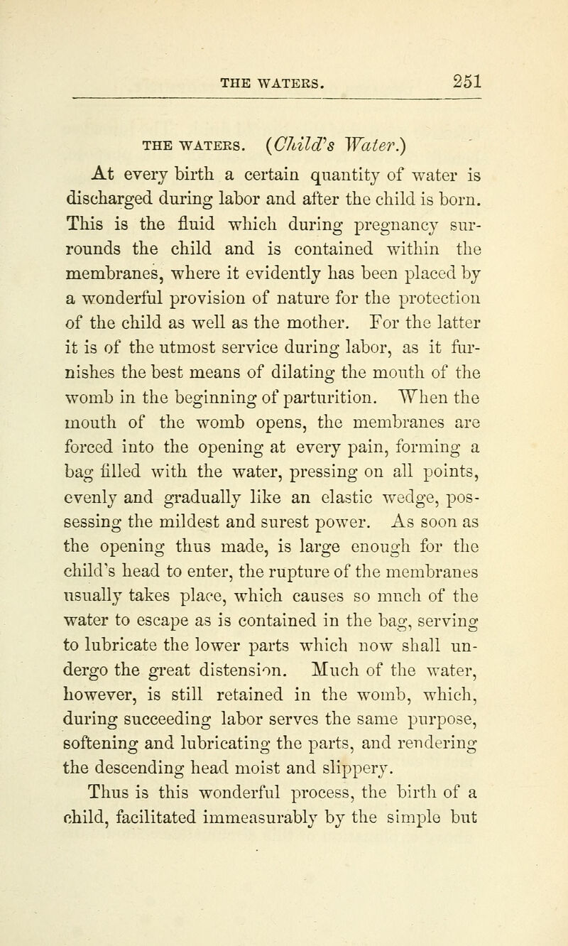 the waters. (Child's Water.) At every birth a certain quantity of water is discharged during labor and after the child is born. This is the fluid which during pregnancy sur- rounds the child and is contained within the membranes, where it evidently has been placed by a wonderful provision of nature for the protection of the child as well as the mother. For the latter it is of the utmost service during labor, as it fur- nishes the best means of dilating the mouth of the womb in the beginning of parturition. When the mouth of the womb opens, the membranes are forced into the opening at every pain, forming a bag filled with the water, pressing on all points, evenly and gradually like an elastic wedge, pos- sessing the mildest and surest power. As soon as the opening thus made, is large enough for the child's head to enter, the rupture of the membranes usually takes place, which causes so much of the water to escape as is contained in the bag, serving to lubricate the lower parts which now shall un- dergo the great distension. Much of the water, however, is still retained in the womb, which, during succeeding labor serves the same purpose, softening and lubricating the parts, and rendering the descending head moist and slippery. Thus is this wonderful process, the birth of a child, facilitated immeasurably by the simple but