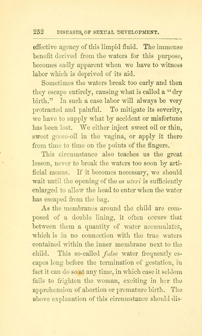 effective agency of this limpid fluid. The immense benefit derived from the waters for this purpose, becomes sadly apparent when we have to witness labor which is deprived of its aid. Sometimes the waters break too early and then they escape entirely, causing what is called a  dry birth. In such a case labor will always be very protracted and painful. To mitigate its severity, we have to supply what by accident or misfortune has been lost. We either inject sweet oil or thin, sweet goose-oil in the vagina, or apply it there from time to time on the points of the fingers. This circumstance also teaches us the great lesson, never to break the waters too soon by arti- ficial means. If it becomes necessary, we should wait until the opening of the os uteri is sufficiently enlarged to allow the head to enter when the water has escaped from the bag. As the membranes around the child are com- posed of a double lining, it often occurs that between them a quantity of water accumulates, which is in no connection with the true waters contained within the inner membrane next to the child. This so-called false water frequently es- capes long before the termination of gestation, in fact it can do so at any time, in which case it seldom fails to frighten the woman, exciting in her the apprehension of abortion or premature birth. The above explanation of this circumstance should dis-
