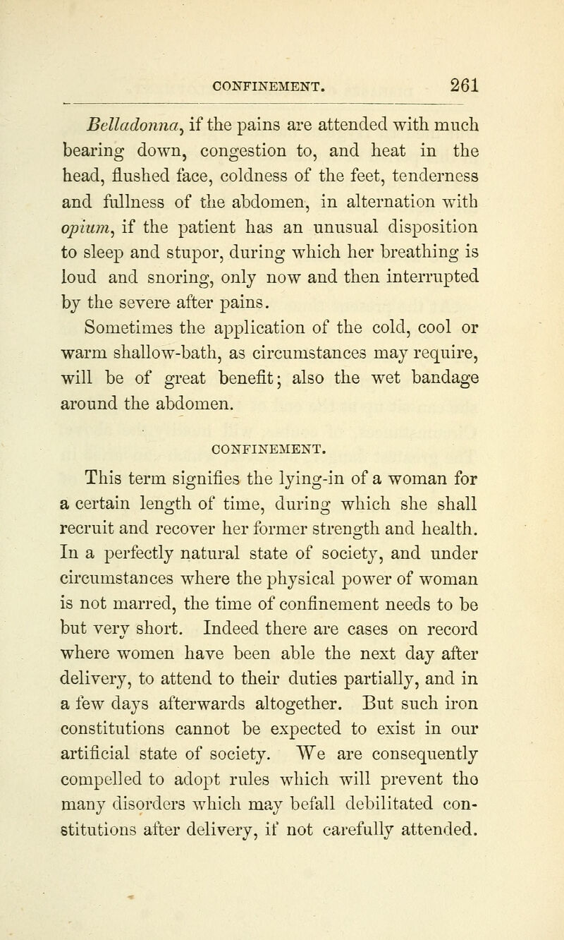 Belladonna^ if the pains are attended with much bearing down, congestion to, and heat in the head, flushed face, coldness of the feet, tenderness and fullness of the abdomen, in alternation with opium, if the patient has an unusual disposition to sleep and stupor, during which her breathing is loud and snoring, only now and then interrupted by the severe after pains. Sometimes the application of the cold, cool or warm shallow-bath, as circumstances may require, will be of great benefit; also the wet bandage around the abdomen. CONFINEMENT. This term signifies the lying-in of a woman for a certain length of time, during which she shall recruit and recover her former strength and health. In a perfectly natural state of society, and under circumstances where the physical power of woman is not marred, the time of confinement needs to be but very short. Indeed there are cases on record where women have been able the next day after delivery, to attend to their duties partially, and in a few days afterwards altogether. But such iron constitutions cannot be expected to exist in our artificial state of society. We are consequently compelled to adopt rules which will prevent tho many disorders which may befall debilitated con- stitutions after delivery, if not carefully attended.