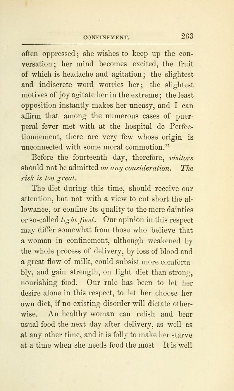 often oppressed; she wishes to keep up the con- versation ; her mind becomes excited, the fruit of which is headache and agitation; the slightest and indiscrete word worries her; the slightest motives of joy agitate her in the extreme; the least opposition instantly makes her uneasy, and I can affirm that among the numerous cases of puer- peral fever met with at the hospital de Perfec- tionnement, there are very few whose origin is unconnected with some moral commotion. Before the fourteenth day, therefore, visitors should not be admitted on any consideration. The risk is too great. The diet during this time, should receive our attention, but not with a view to cut short the al- lowance, or confine its quality to the mere dainties or so-called light food. Our opinion in this respect may differ somewhat from those who believe that a woman in confinement, although weakened by the whole process of delivery, by loss of blood and a great flow of milk, could subsist more comforta- bly, and gain strength, on light diet than strong, nourishing food. Our rule has been to let her desire alone in this respect, to let her choose her own diet, if no existing disorder will dictate other- wise. An healthy woman can relish and bear usual food the next day after delivery, as well as at any other time, and it is folly to make her starve at a time when she needs food the most It is well