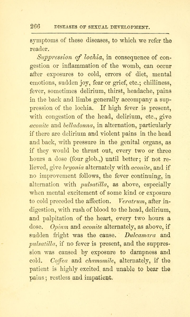 symptoms of these diseases, to which we refer the reader. Suppression of lochia, in consequence of con- gestion or inflammation of the womb, can occur after exposures to cold, errors of diet, mental emotions, sudden joy, fear or grief, etc.; chilliness, fever, sometimes delirium, thirst, headache, pains in the back and limbs generally accompany a sup- pression of the lochia. If high fever is present, with congestion of the head, delirium, etc., give aconite and belladonna, in alternation, particularly if there are delirium and violent pains in the head and back, with pressure in the genital organs, as if they would be thrust out, every two or three hours a close (four glob.,) until better; if not re- lieved, give bryonia alternately with aconite, and if no improvement follows, the fever continuing, in alternation with pulsatilla, as above, especially when mental excitement of some kind or exposure to cold preceded the affection. Veratrum, after in- digestion, with rush of blood to the head, delirium, and palpitation of the heart, every two hours a dose. Opium and aconite alternately, as above, if sudden fright was the cause. Dulcamara and Pulsatilla, if no fever is present, and the suppres- sion was caused by exposure to dampness and cold. Coffea and chamomile, alternately, if the patient is highly excited, and unable to bear the pains; restless and impatient.