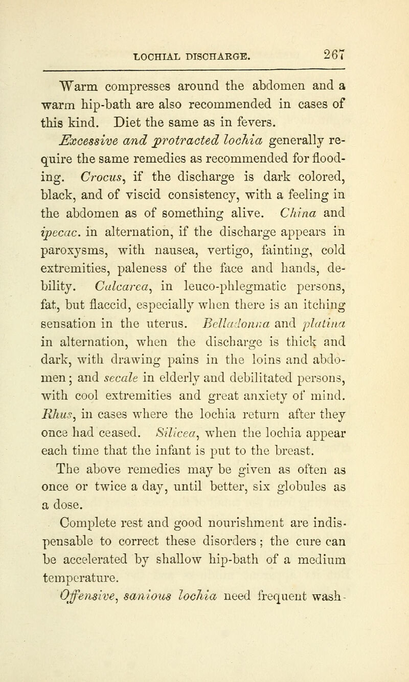 Warm compresses around the abdomen and a warm hip-bath are also recommended in cases of this kind. Diet the same as in fevers. Excessive and protracted lochia generally re- quire the same remedies as recommended for flood- ing. Crocus, if the discharge is dark colored, black, and of viscid consistency, with a feeling in the abdomen as of something alive. China and ipecac, in alternation, if the discharge appears in paroxysms, with nausea, vertigo, fainting, cold extremities, paleness of the face and hands, de- bility. Calcarea, in leuco-phlegmatic persons, fat, but flaccid, especially when there is an itching sensation in the uterus. Belladonna and platitia in alternation, when the discharge is thick and dark, with drawing pains in the loins and abdo- men ; and secale in elderly and debilitated persons, with cool extremities and great anxiety of mind. Rhus, in cases where the lochia return after they once had ceased. Silicea, when the lochia appear each time that the infant is put to the breast. The above remedies may be given as often a3 once or twice a day, until better, six globules as a dose. Complete rest and good nourishment are indis- pensable to correct these disorders; the cure can be accelerated by shallow hip-bath of a medium temperature. Offensive, sanious lochia need frequent wash-