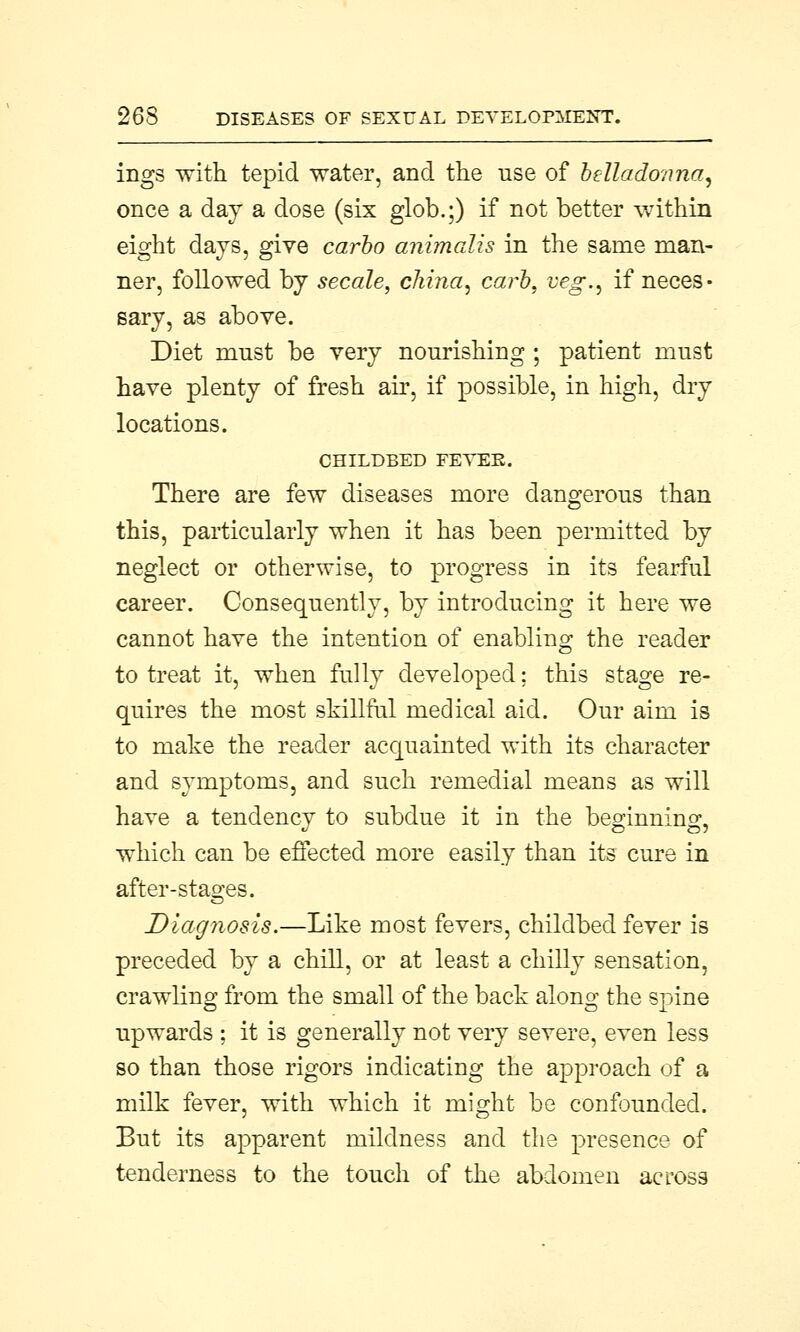 ings with tepid water, and the use of belladonna, once a day a dose (six glob.;) if not better within eight days, give carbo animalis in the same man- ner, followed by secale, china, carb, veg., if neces- sary, as above. Diet must be very nourishing ; patient must have plenty of fresh air, if possible, in high, dry locations. CHILDBED FEVER. There are few diseases more dangerous than this, particularly when it has been permitted by neglect or otherwise, to progress in its fearful career. Consequently, by introducing it here we cannot have the intention of enabling the reader to treat it, when fully developed; this stage re- quires the most skillful medical aid. Our aim is to make the reader acquainted with its character and symptoms, and such remedial means as will have a tendency to subdue it in the beginning, which can be effected more easily than its cure in after-stages. Diagnosis.—Like most fevers, childbed fever is preceded by a chill, or at least a chilly sensation, crawling from the small of the back along the spine upwards ; it is generally not very severe, even less so than those rigors indicating the approach of a milk fever, with which it might be confounded. But its apparent mildness and the presence of tenderness to the touch of the abdomen across