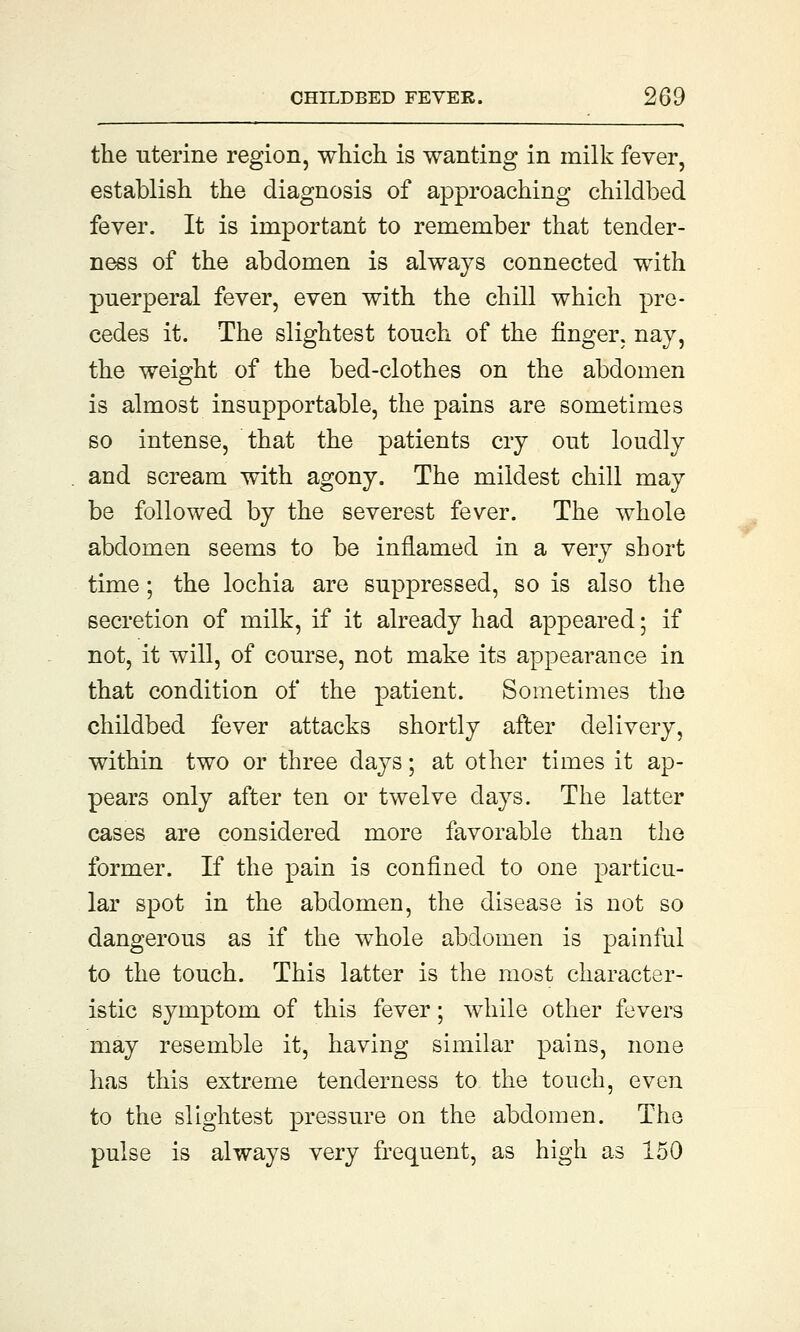 the uterine region, which is wanting in milk fever, establish the diagnosis of approaching childbed fever. It is important to remember that tender- ness of the abdomen is always connected with puerperal fever, even with the chill which pre- cedes it. The slightest touch of the finger, nay, the weight of the bed-clothes on the abdomen is almost insupportable, the pains are sometimes so intense, that the patients cry out loudly and scream with agony. The mildest chill may be followed by the severest fever. The whole abdomen seems to be inflamed in a very short time; the lochia are suppressed, so is also the secretion of milk, if it already had appeared; if not, it will, of course, not make its appearance in that condition of the patient. Sometimes the childbed fever attacks shortly after delivery, within two or three days; at other times it ap- pears only after ten or twelve clays. The latter cases are considered more favorable than the former. If the pain is confined to one particu- lar spot in the abdomen, the disease is not so dangerous as if the whole abdomen is painful to the touch. This latter is the most character- istic symptom of this fever; while other fevers may resemble it, having similar pains, none has this extreme tenderness to the touch, even to the slightest pressure on the abdomen. The pulse is always very frequent, as high as 150